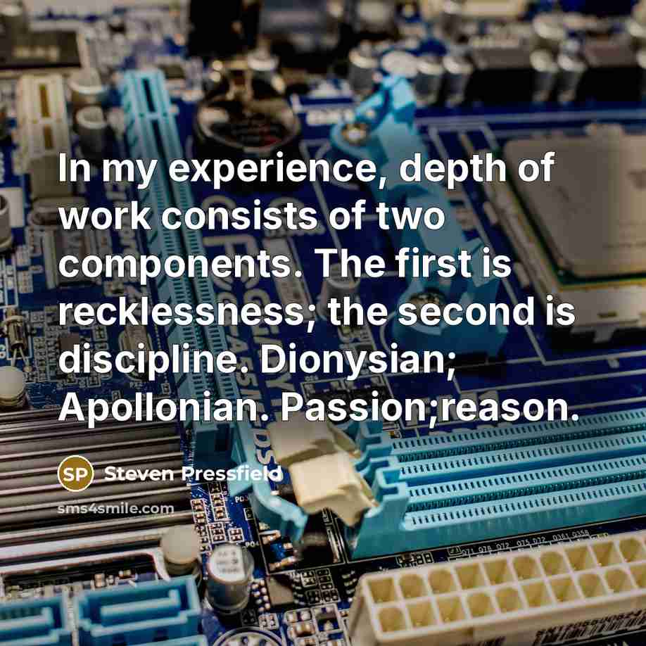 “In my experience, depth of work consists of two components. The first is recklessness; the second is discipline. Dionysian; Apollonian. Passion;reason.” quote by Steven Pressfield