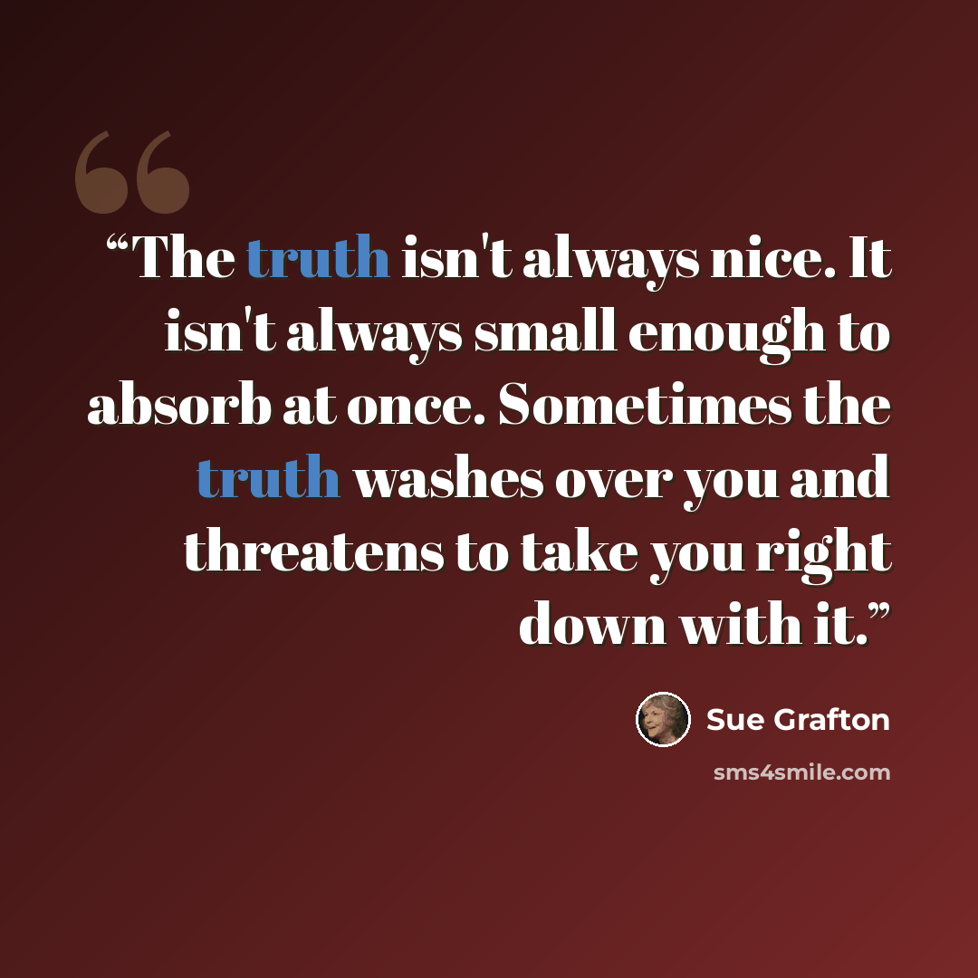 “The truth isn't always nice. It isn't always small enough to absorb at once. Sometimes the truth washes over you and threatens to take you right down with it.” quote by Sue Grafton