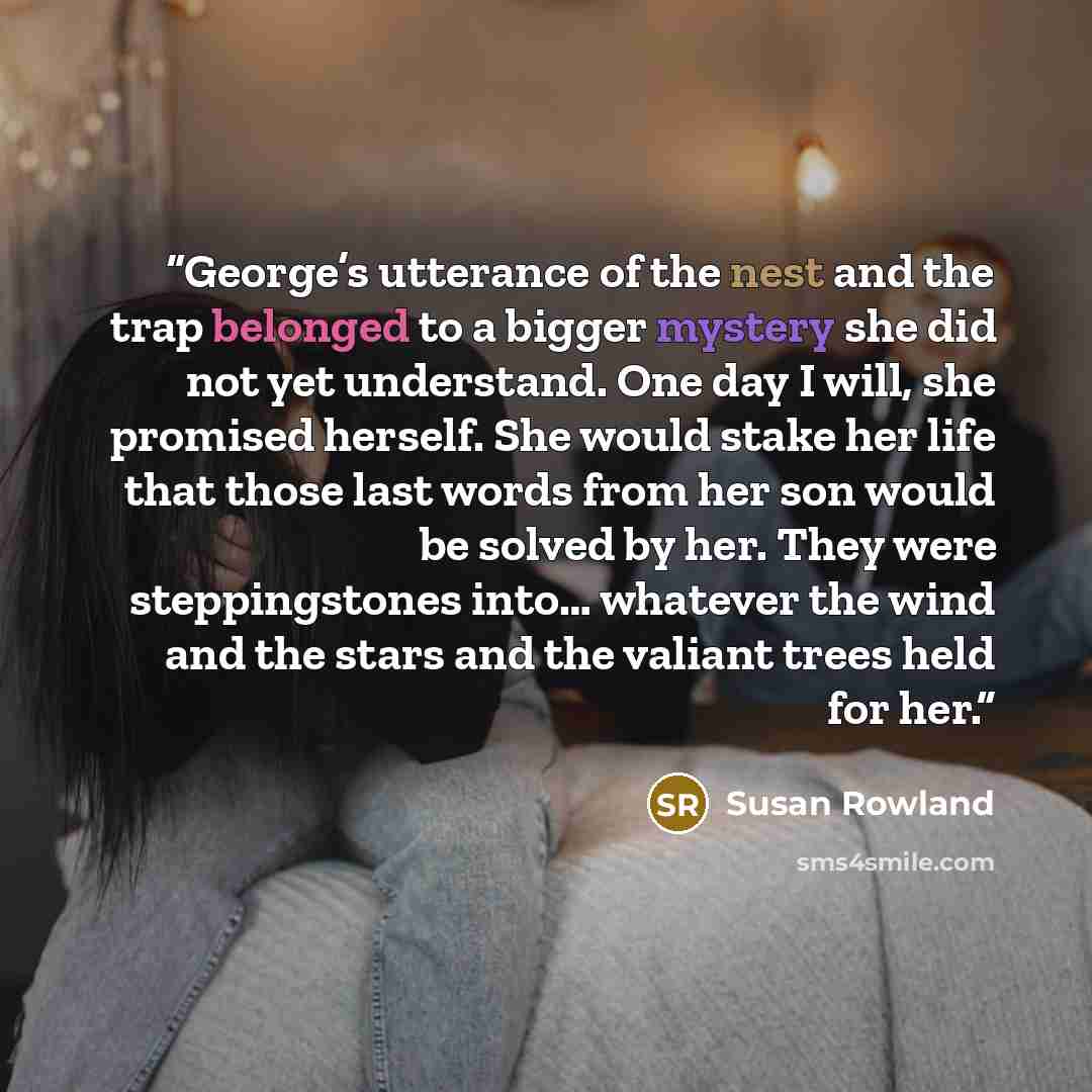 “George’s utterance of the nest and the trap belonged to a bigger mystery she did not yet understand. One day I will, she promised herself. She would stake her life that those last words from her son would be solved by her. They were steppingstones into… whatever the wind and the stars and the…” quote by Susan Rowland