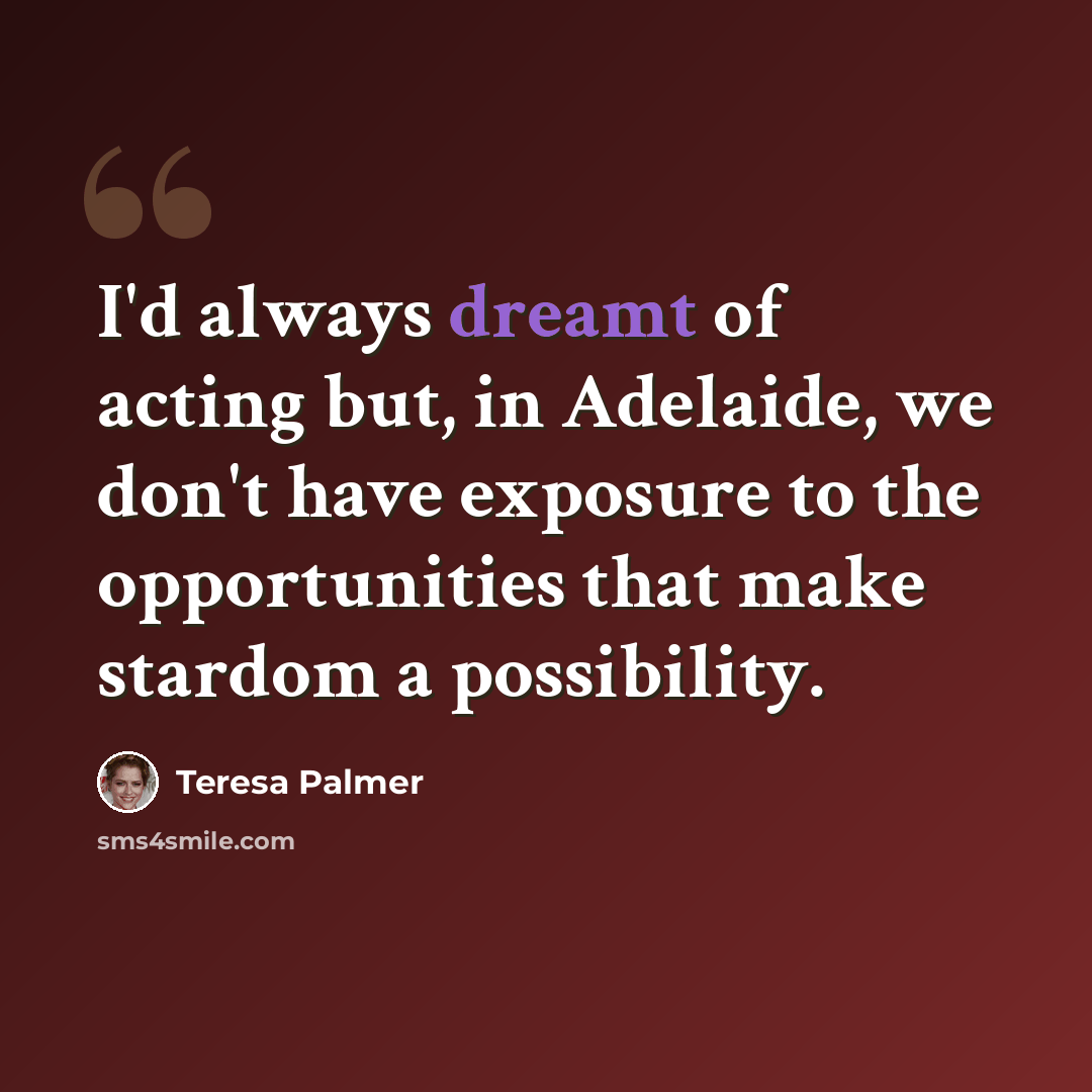 “I'd always dreamt of acting but, in Adelaide, we don't have exposure to the opportunities that make stardom a possibility.” quote by Teresa Palmer