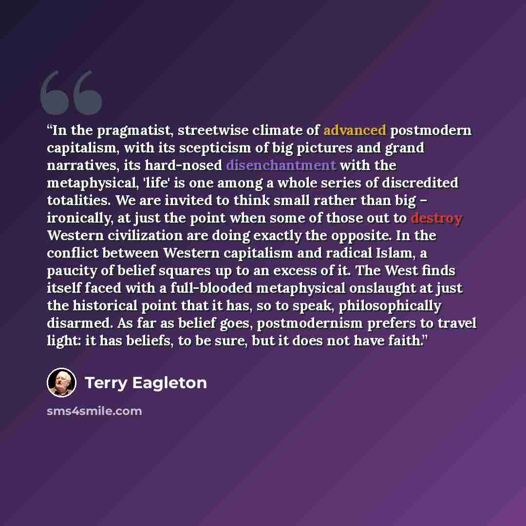 “In the pragmatist, streetwise climate of advanced postmodern capitalism, with its scepticism of big pictures and grand narratives, its hard-nosed disenchantment with the metaphysical, 'life' is one among a whole series of discredited totalities. We are invited to think small rather than big –…” quote by Terry Eagleton