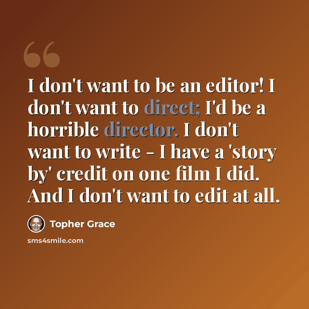“I don't want to be an editor! I don't want to direct; I'd be a horrible director. I don't want to write - I have a 'story by' credit on one film I did. And I don't want to edit at all.” quote by Topher Grace