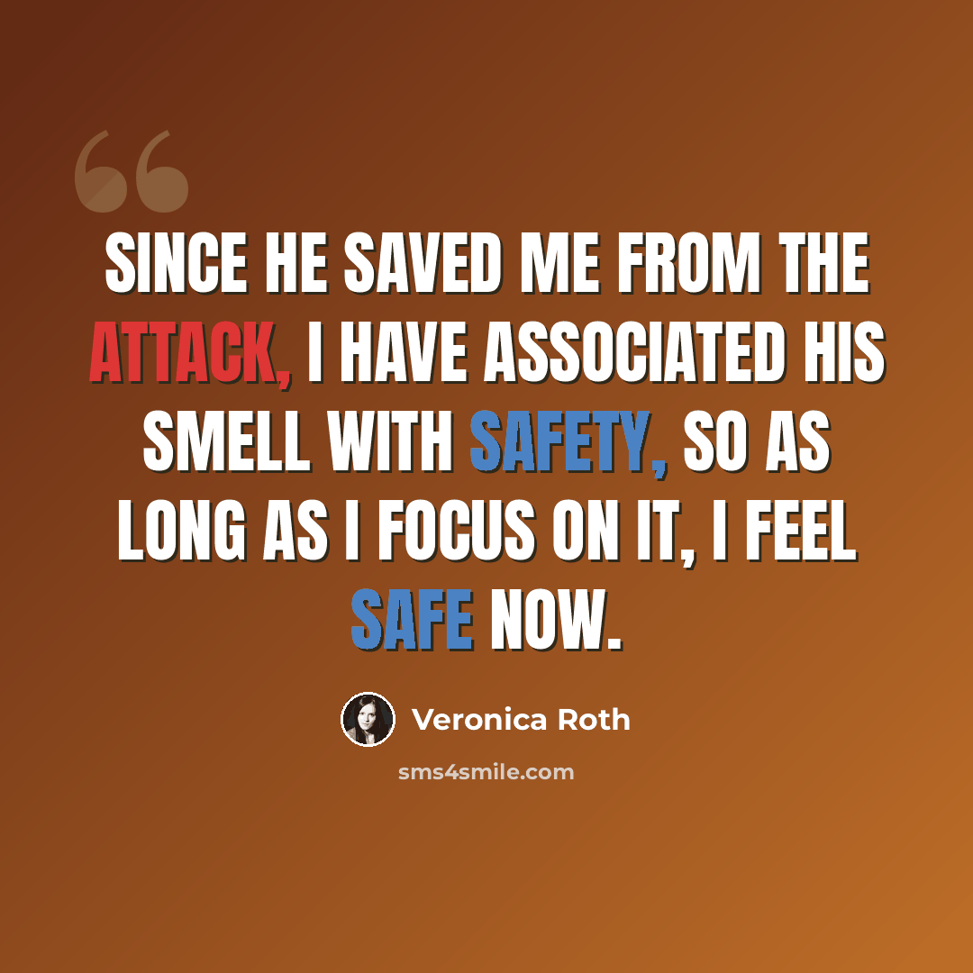 “Since he saved me from the attack, I have associated his smell with safety, so as long as I focus on it, I feel safe now.” quote by Veronica Roth