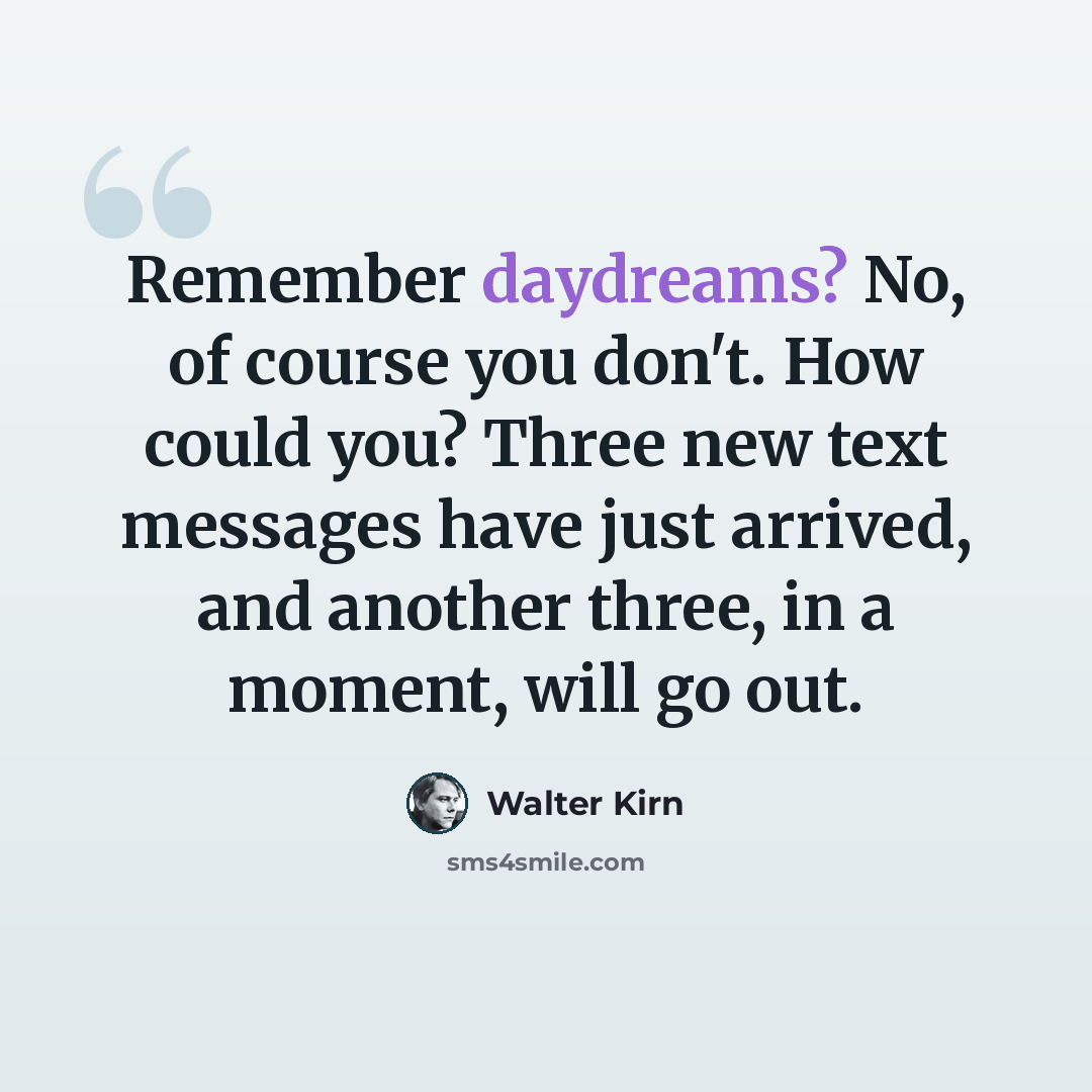 “Remember daydreams? No, of course you don't. How could you? Three new text messages have just arrived, and another three, in a moment, will go out.” quote by Walter Kirn