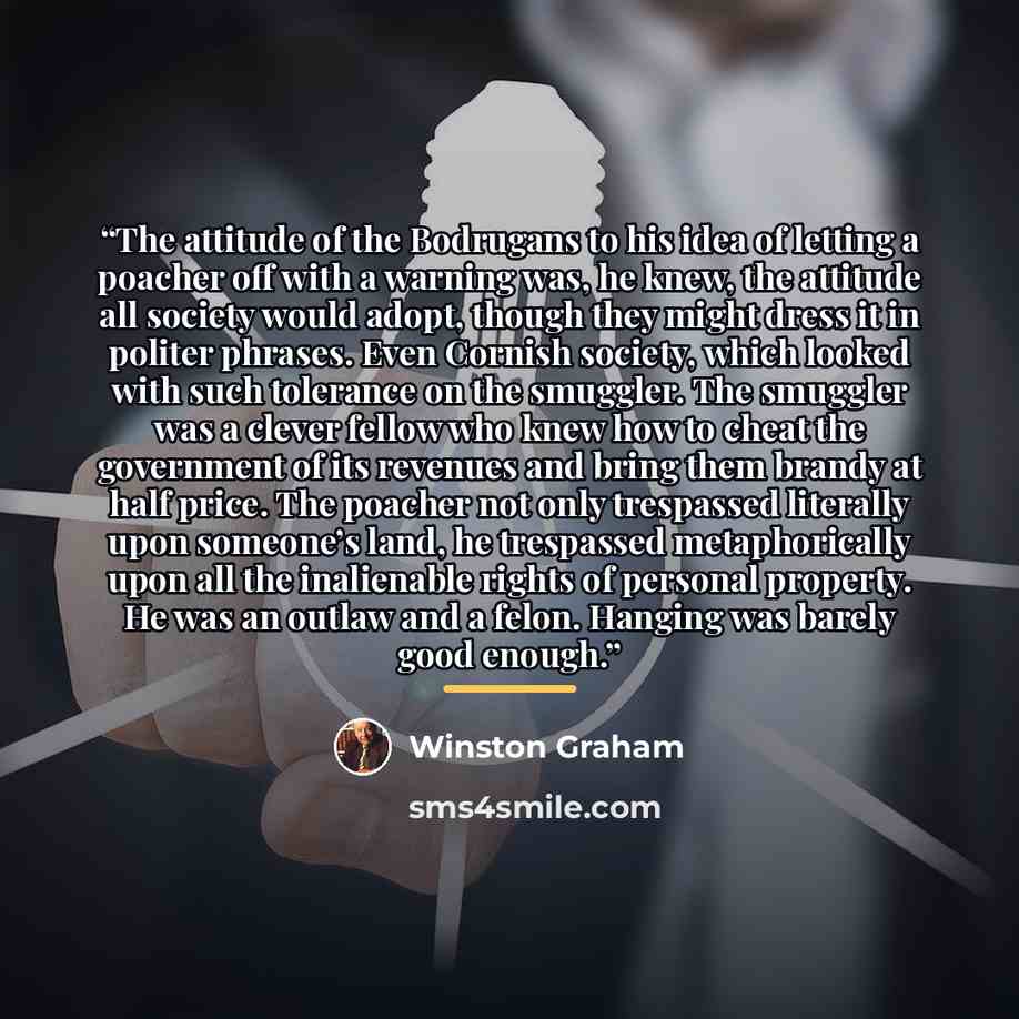 “The attitude of the Bodrugans to his idea of letting a poacher off with a warning was, he knew, the attitude all society would adopt, though they might dress it in politer phrases. Even Cornish society, which looked with such tolerance on the smuggler. The smuggler was a clever fellow who knew how…” quote by Winston Graham