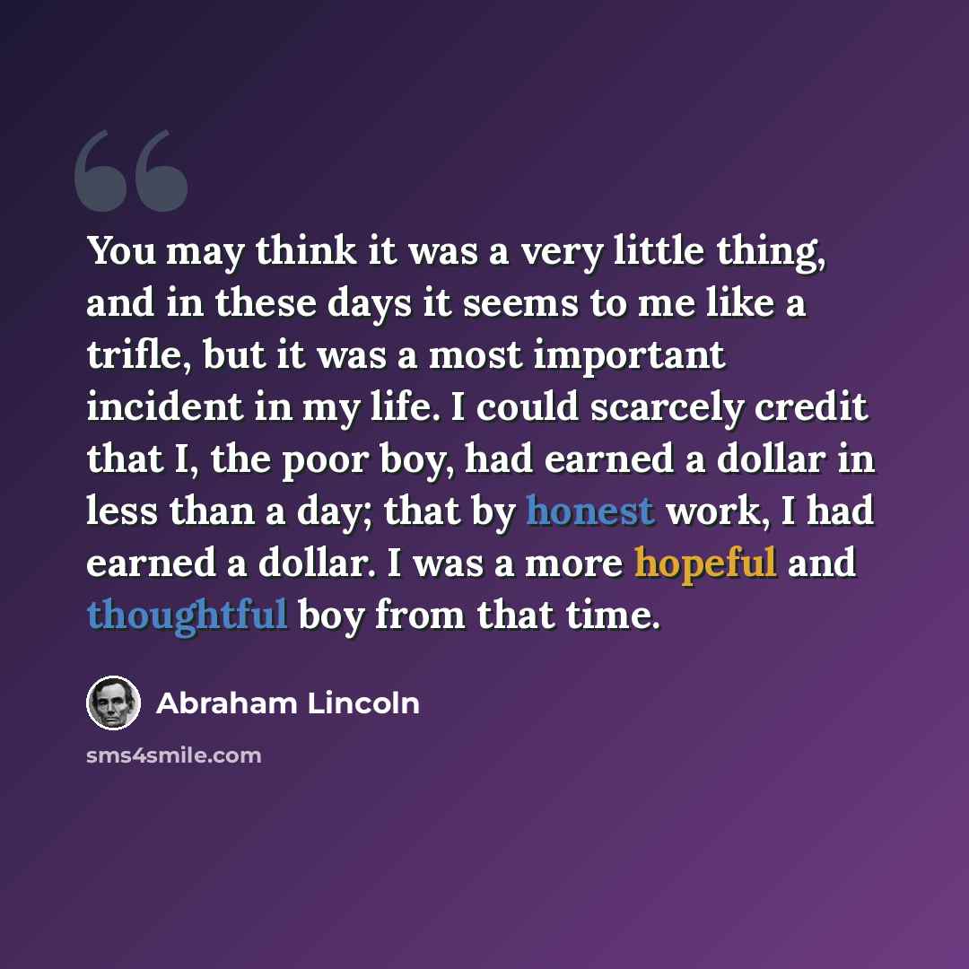 “You may think it was a very little thing, and in these days it seems to me like a trifle, but it was a most important incident in my life. I could scarcely credit that I, the poor boy, had earned a dollar in less than a day; that by honest work, I had earned a dollar. I was a more hopeful and…” quote by Abraham Lincoln