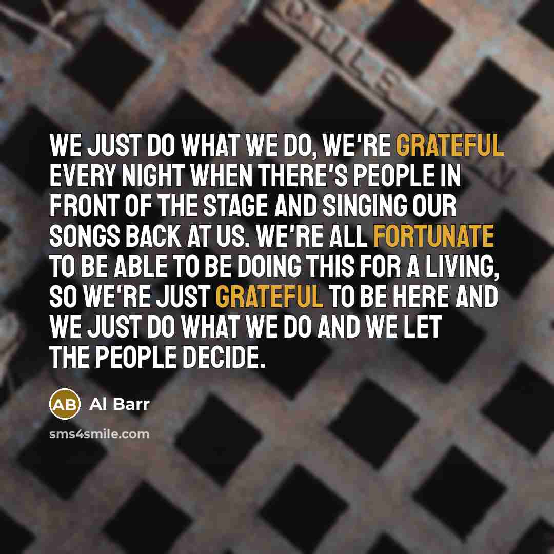 “We just do what we do, we're grateful every night when there's people in front of the stage and singing our songs back at us. We're all fortunate to be able to be doing this for a living, so we're just grateful to be here and we just do what we do and we let the people decide.” quote by Al Barr