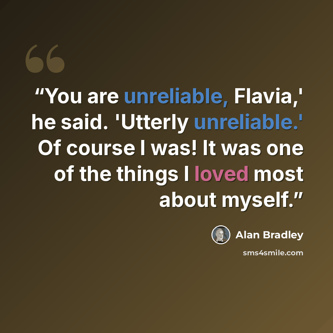 “You are unreliable, Flavia,' he said. 'Utterly unreliable.' Of course I was! It was one of the things I loved most about myself.” quote by Alan Bradley