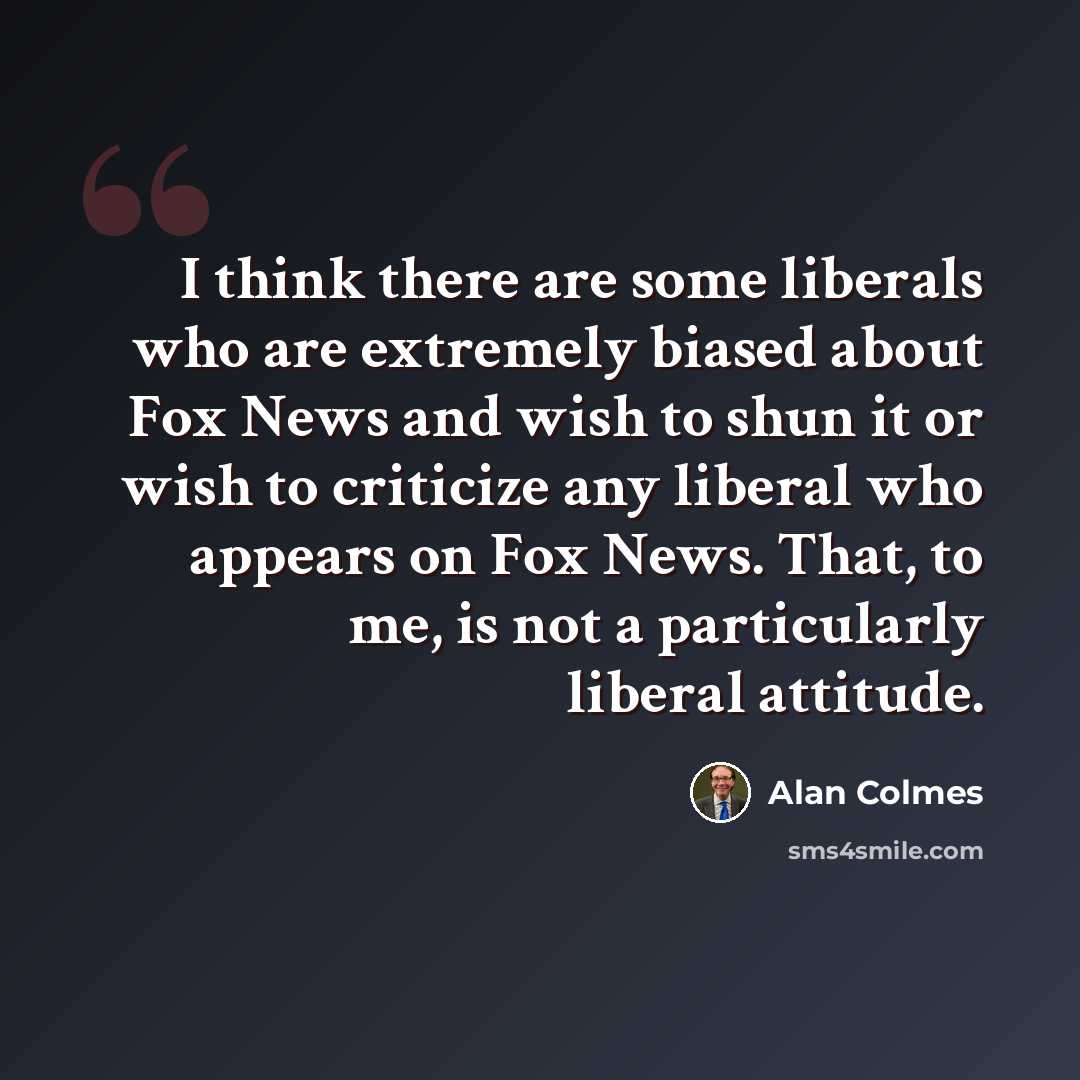 “I think there are some liberals who are extremely biased about Fox News and wish to shun it or wish to criticize any liberal who appears on Fox News. That, to me, is not a particularly liberal attitude.” quote by Alan Colmes
