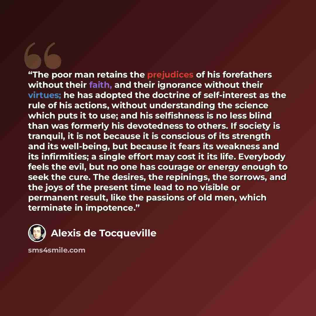 “The poor man retains the prejudices of his forefathers without their faith, and their ignorance without their virtues; he has adopted the doctrine of self-interest as the rule of his actions, without understanding the science which puts it to use; and his selfishness is no less blind than was…” quote by Alexis de Tocqueville