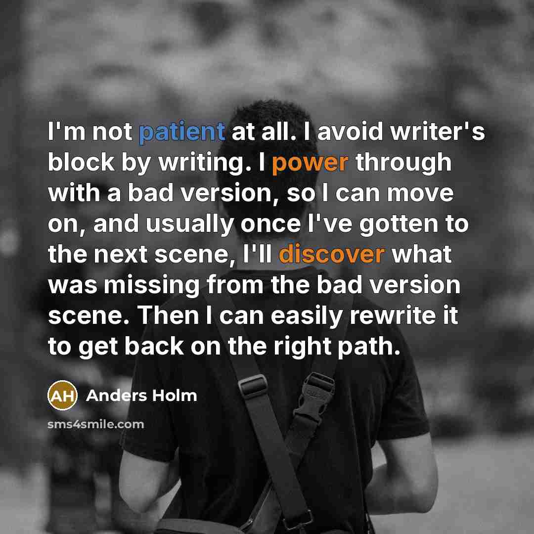 “I'm not patient at all. I avoid writer's block by writing. I power through with a bad version, so I can move on, and usually once I've gotten to the next scene, I'll discover what was missing from the bad version scene. Then I can easily rewrite it to get back on the right path.” quote by Anders Holm