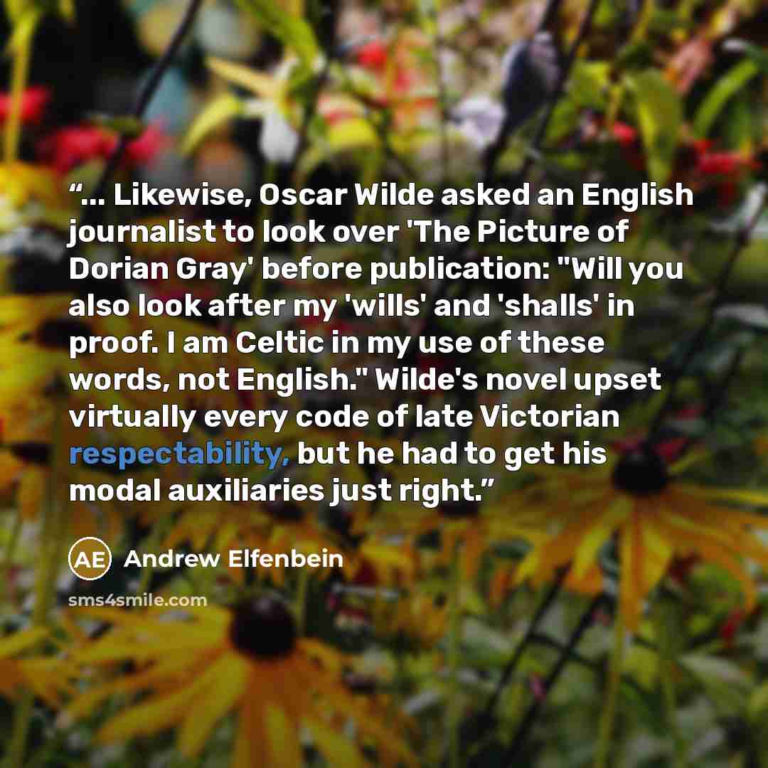 “... Likewise, Oscar Wilde asked an English journalist to look over 'The Picture of Dorian Gray' before publication: "Will you also look after my 'wills' and 'shalls' in proof. I am Celtic in my use of these words, not English." Wilde's novel upset virtually every code of late Victorian…” quote by Andrew Elfenbein