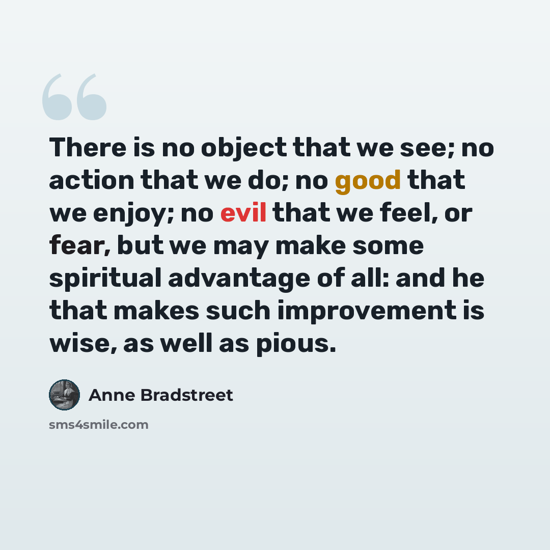 “There is no object that we see; no action that we do; no good that we enjoy; no evil that we feel, or fear, but we may make some spiritual advantage of all: and he that makes such improvement is wise, as well as pious.” quote by Anne Bradstreet