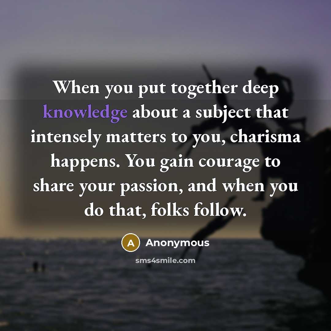 “When you put together deep knowledge about a subject that intensely matters to you, charisma happens. You gain courage to share your passion, and when you do that, folks follow.” quote by Anonymous