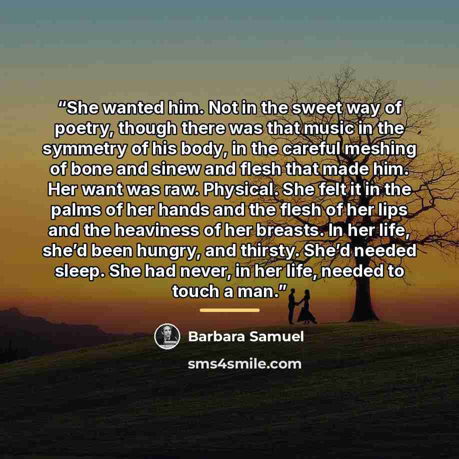 “She wanted him. Not in the sweet way of poetry, though there was that music in the symmetry of his body, in the careful meshing of bone and sinew and flesh that made him. Her want was raw. Physical. She felt it in the palms of her hands and the flesh of her lips and the heaviness of her breasts…” quote by Barbara Samuel