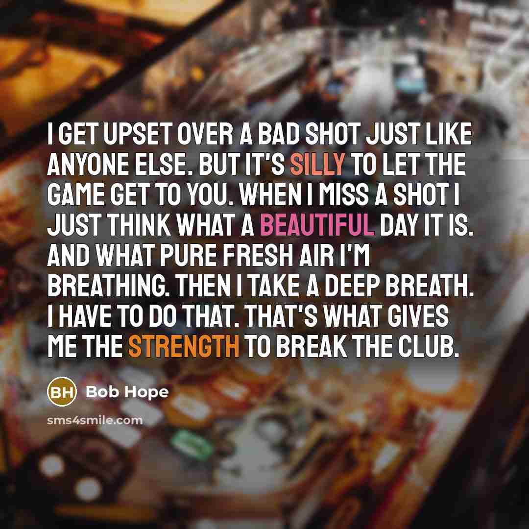 “I get upset over a bad shot just like anyone else. But it's silly to let the game get to you. When I miss a shot I just think what a beautiful day it is. And what pure fresh air I'm breathing. Then I take a deep breath. I have to do that. That's what gives me the strength to break the club.” quote by Bob Hope