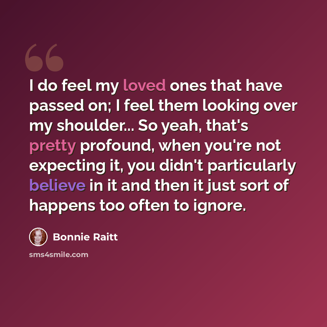 “I do feel my loved ones that have passed on; I feel them looking over my shoulder... So yeah, that's pretty profound, when you're not expecting it, you didn't particularly believe in it and then it just sort of happens too often to ignore.” quote by Bonnie Raitt