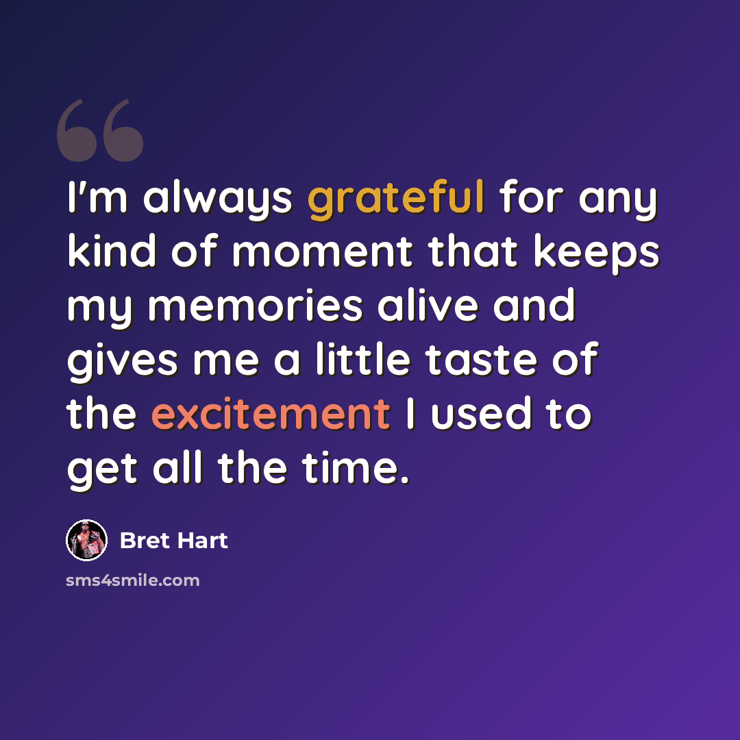 “I'm always grateful for any kind of moment that keeps my memories alive and gives me a little taste of the excitement I used to get all the time.” quote by Bret Hart