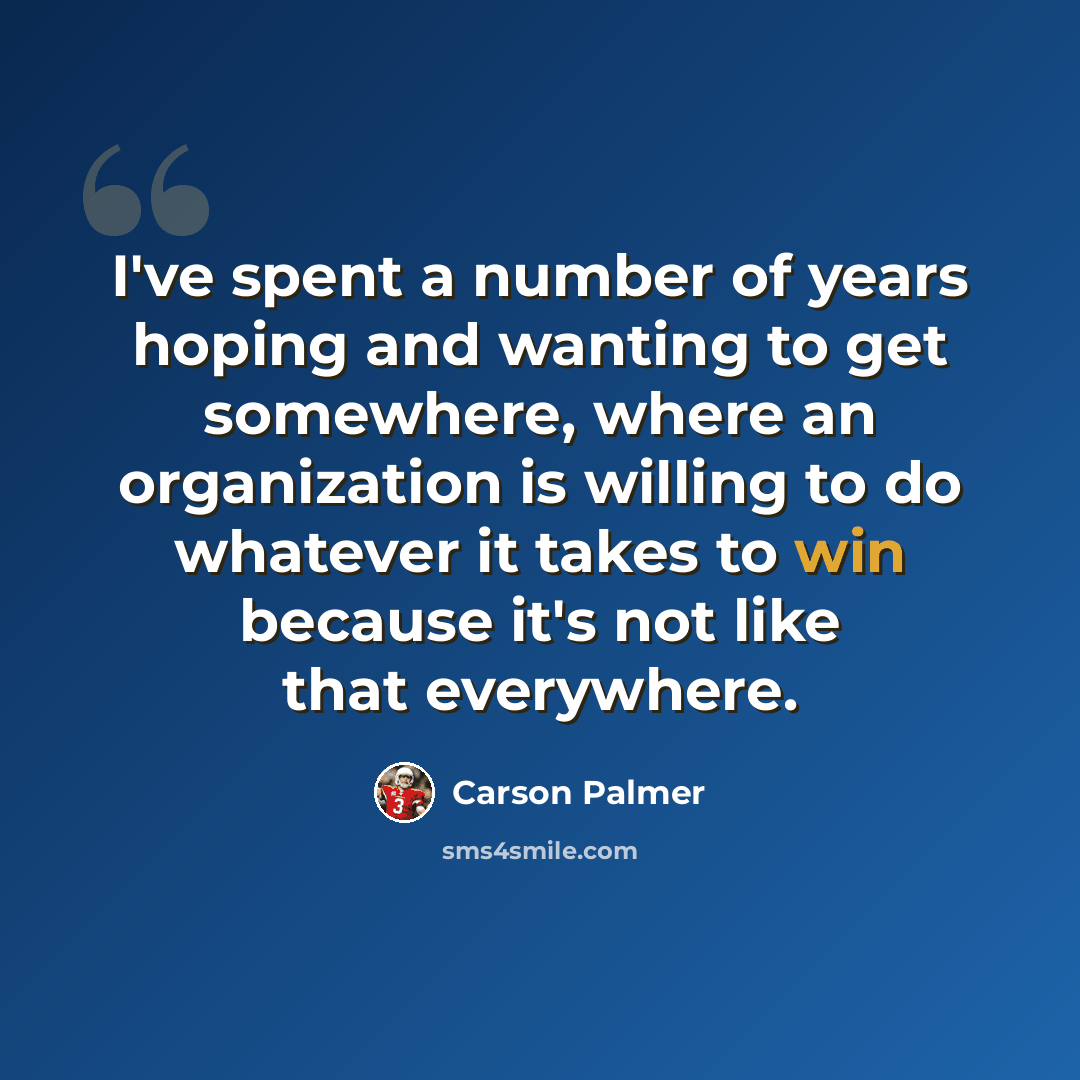 “I've spent a number of years hoping and wanting to get somewhere, where an organization is willing to do whatever it takes to win because it's not like that everywhere.” quote by Carson Palmer