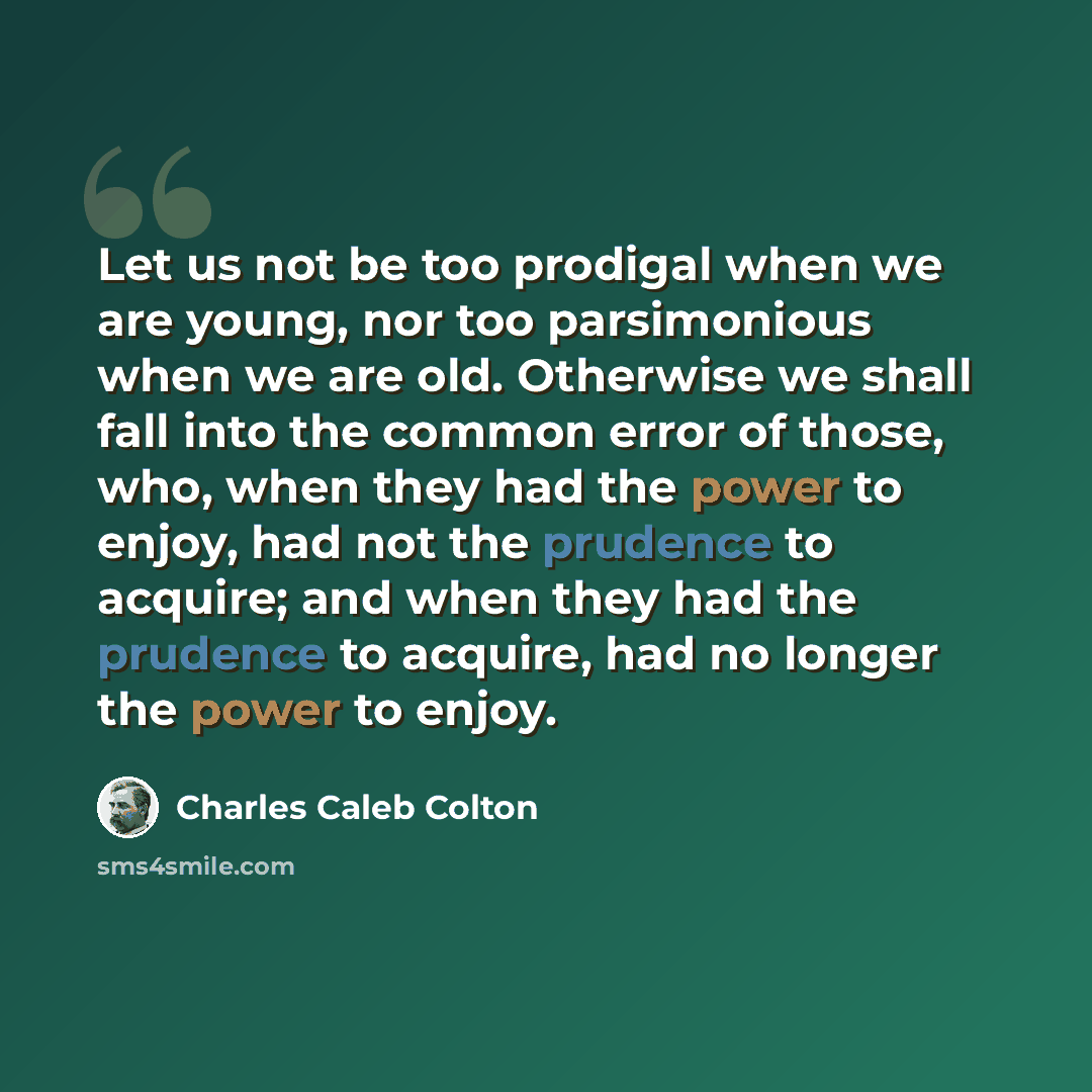 “Let us not be too prodigal when we are young, nor too parsimonious when we are old. Otherwise we shall fall into the common error of those, who, when they had the power to enjoy, had not the prudence to acquire; and when they had the prudence to acquire, had no longer the power to enjoy.” quote by Charles Caleb Colton