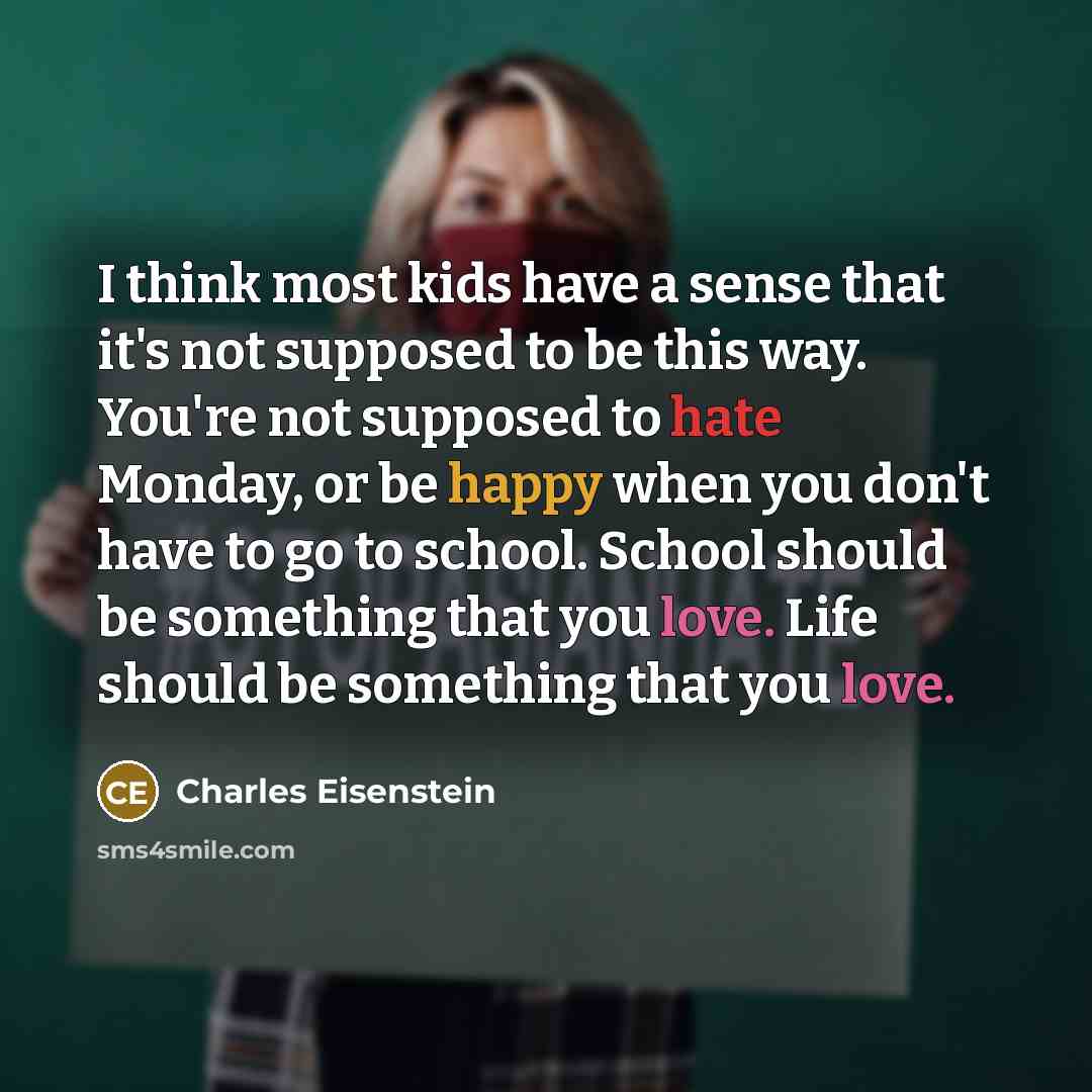 “I think most kids have a sense that it's not supposed to be this way. You're not supposed to hate Monday, or be happy when you don't have to go to school. School should be something that you love. Life should be something that you love.” quote by Charles Eisenstein