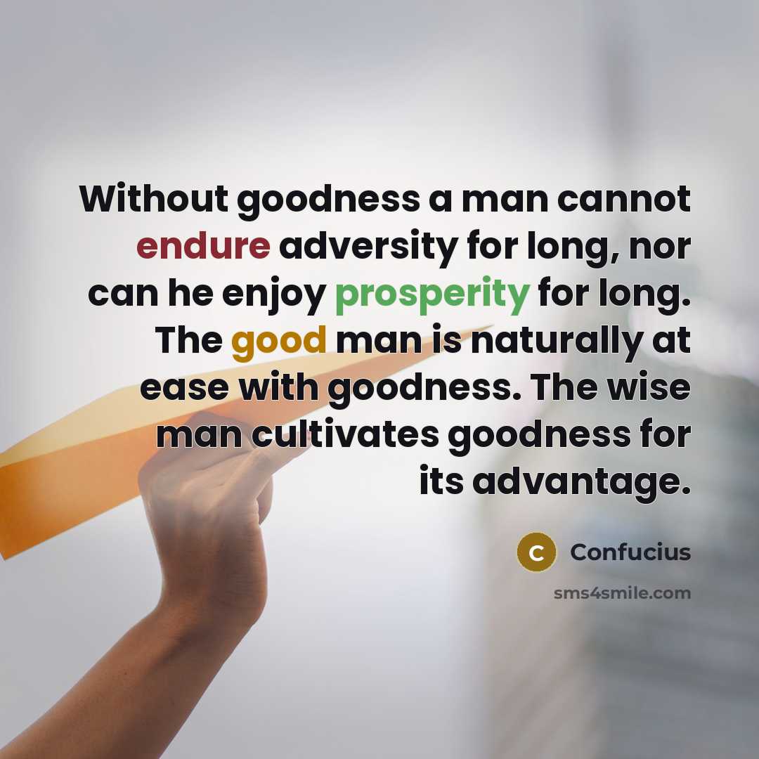 “Without goodness a man cannot endure adversity for long, nor can he enjoy prosperity for long. The good man is naturally at ease with goodness. The wise man cultivates goodness for its advantage.” quote by Confucius