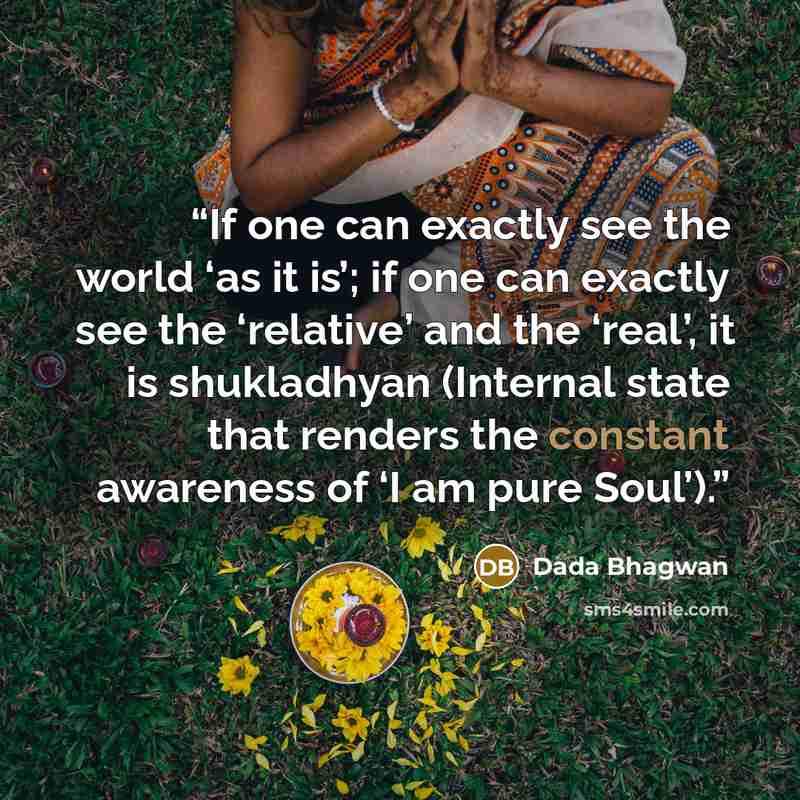 “If one can exactly see the world ‘as it is’; if one can exactly see the ‘relative’ and the ‘real’, it is shukladhyan (Internal state that renders the constant awareness of ‘I am pure Soul’).” quote by Dada Bhagwan
