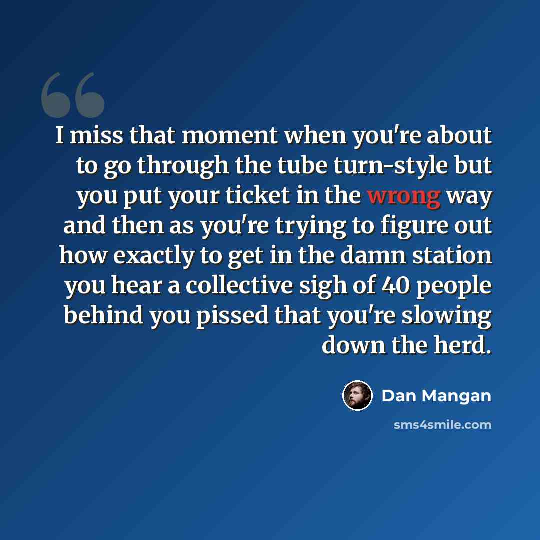 “I miss that moment when you're about to go through the tube turn-style but you put your ticket in the wrong way and then as you're trying to figure out how exactly to get in the damn station you hear a collective sigh of 40 people behind you pissed that you're slowing down the herd.” quote by Dan Mangan