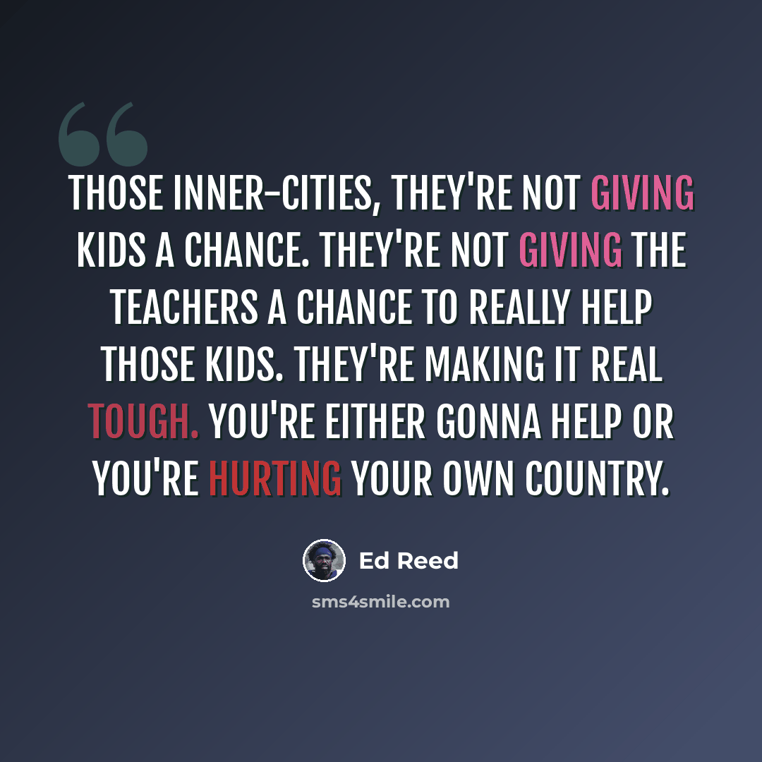 “Those inner-cities, they're not giving kids a chance. They're not giving the teachers a chance to really help those kids. They're making it real tough. You're either gonna help or you're hurting your own country.” quote by Ed Reed
