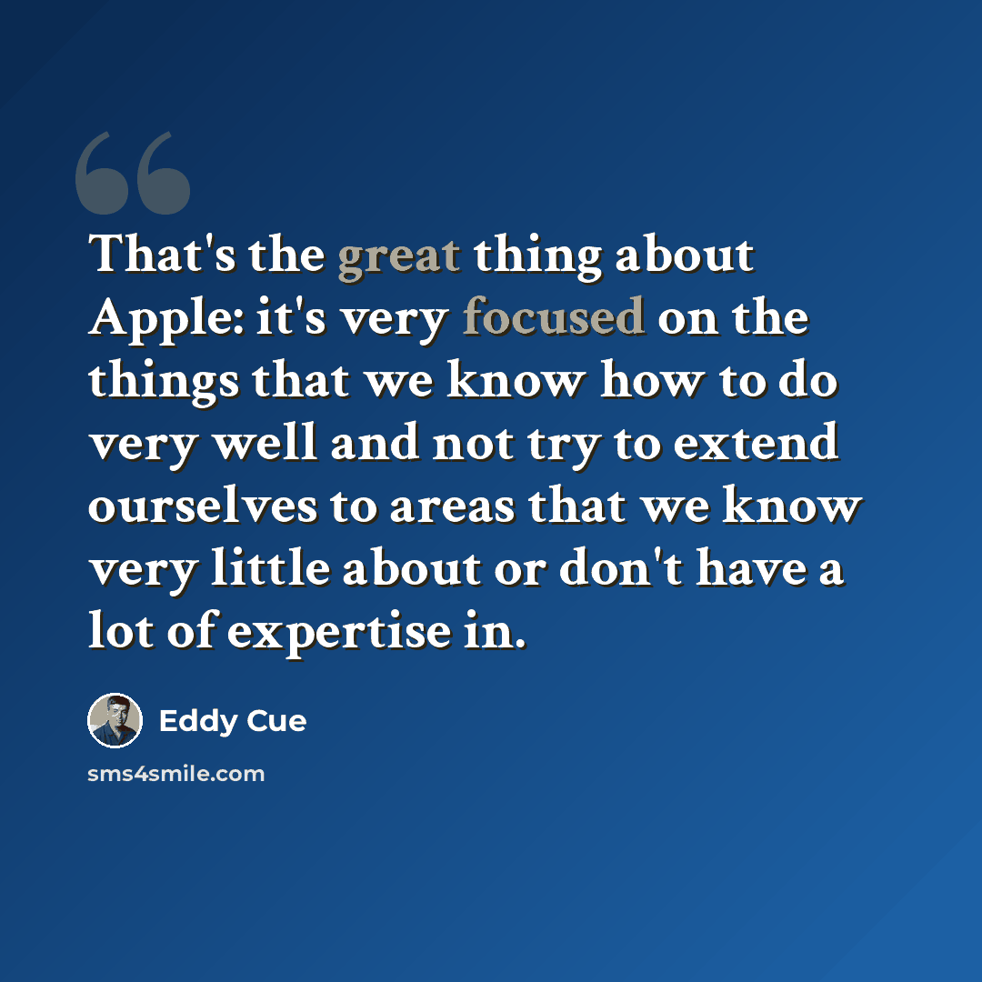“That's the great thing about Apple: it's very focused on the things that we know how to do very well and not try to extend ourselves to areas that we know very little about or don't have a lot of expertise in.” quote by Eddy Cue