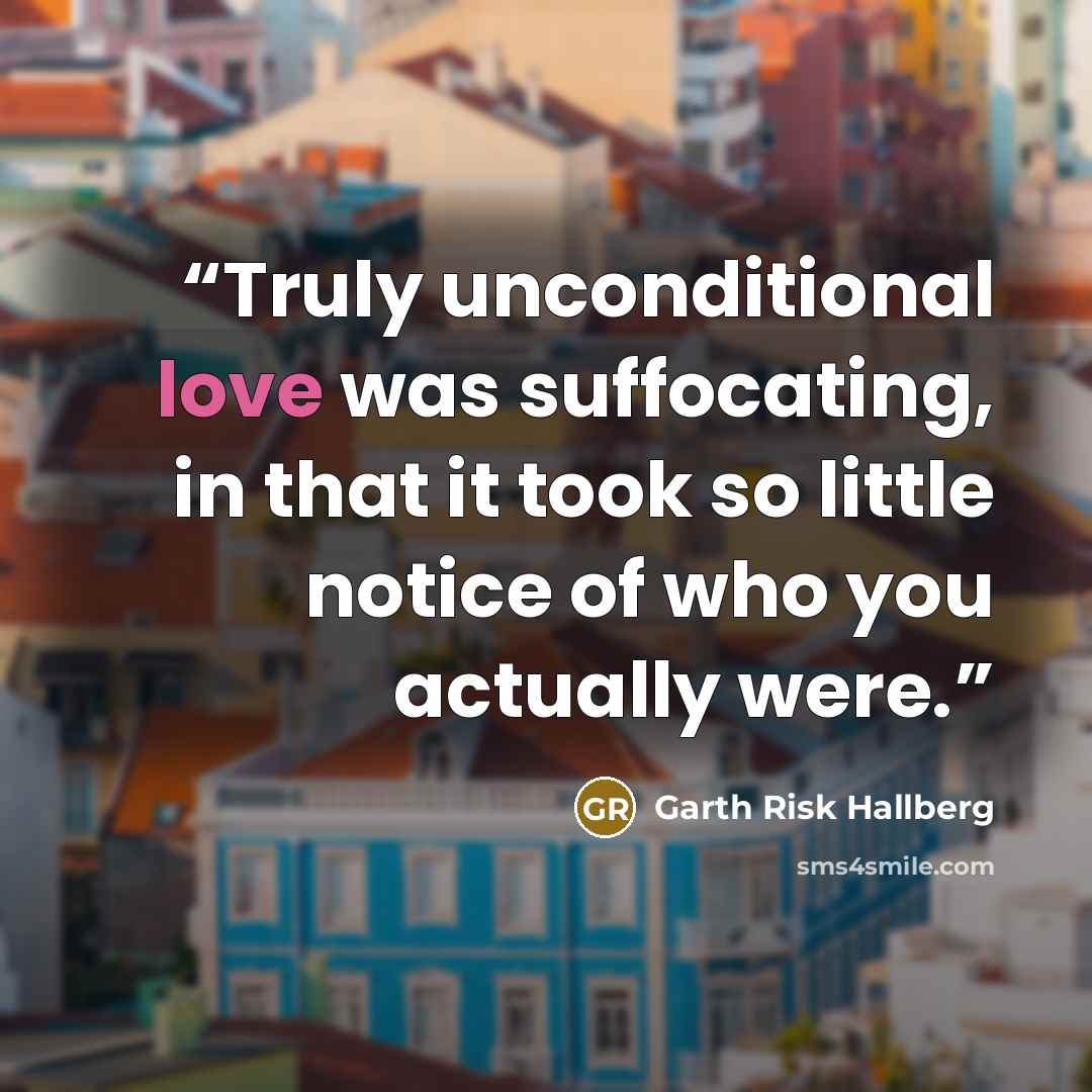 “Truly unconditional love was suffocating, in that it took so little notice of who you actually were.” quote by Garth Risk Hallberg
