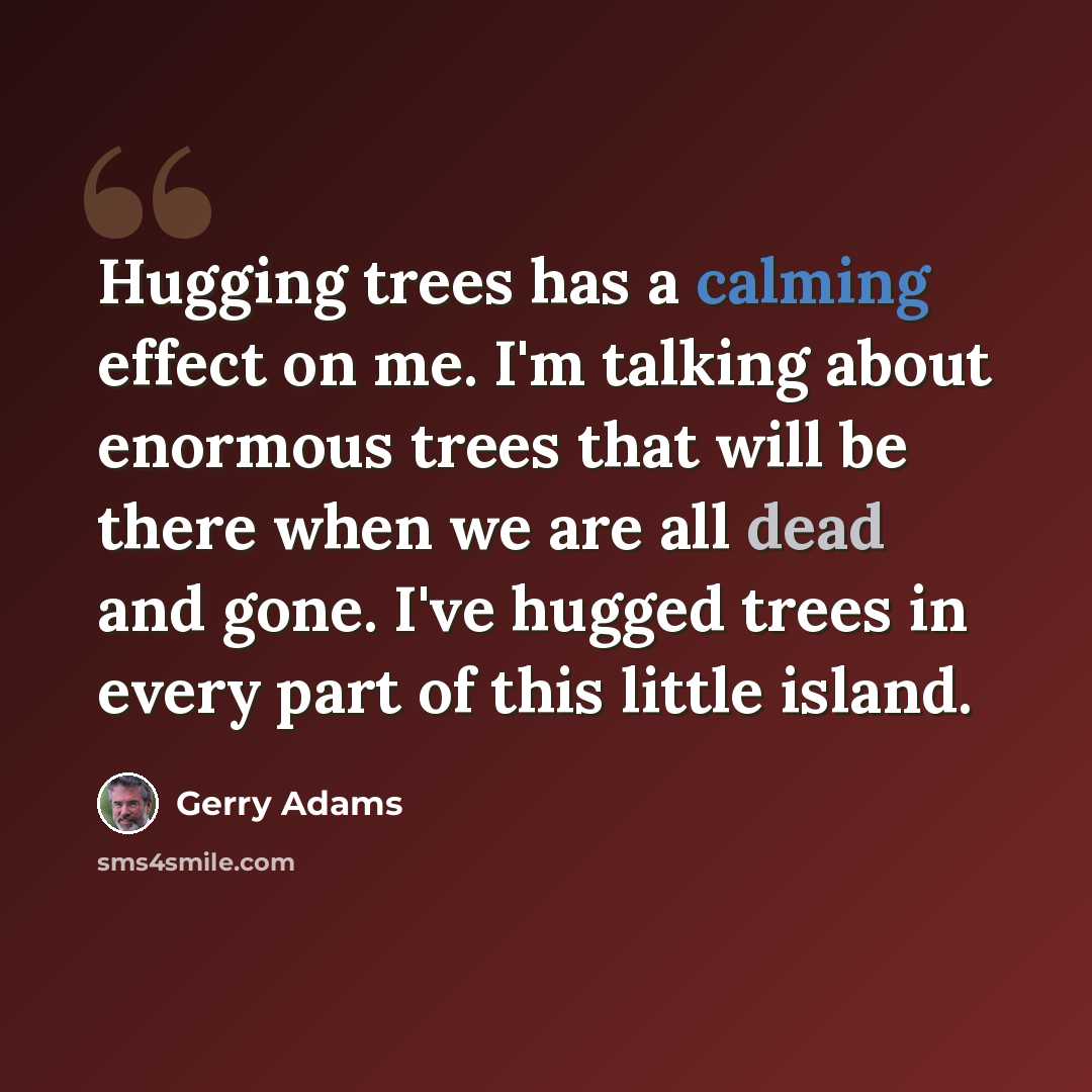 “Hugging trees has a calming effect on me. I'm talking about enormous trees that will be there when we are all dead and gone. I've hugged trees in every part of this little island.” quote by Gerry Adams