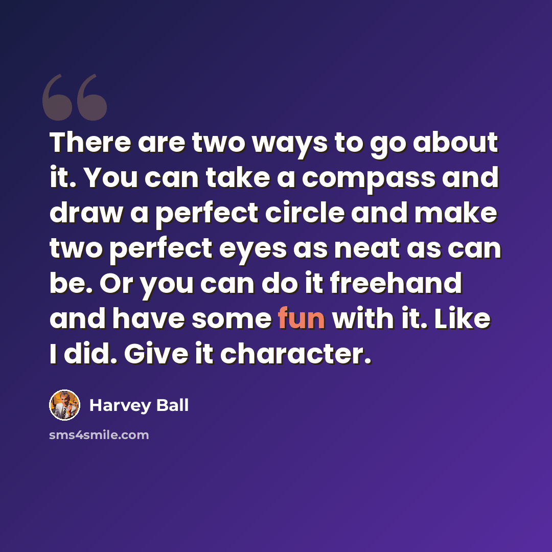 “There are two ways to go about it. You can take a compass and draw a perfect circle and make two perfect eyes as neat as can be. Or you can do it freehand and have some fun with it. Like I did. Give it character.” quote by Harvey Ball