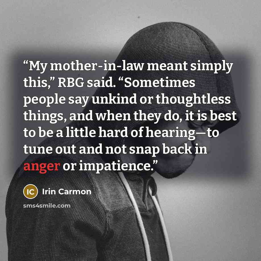 “My mother-in-law meant simply this,” RBG said. “Sometimes people say unkind or thoughtless things, and when they do, it is best to be a little hard of hearing—to tune out and not snap back in anger or impatience.” quote by Irin Carmon