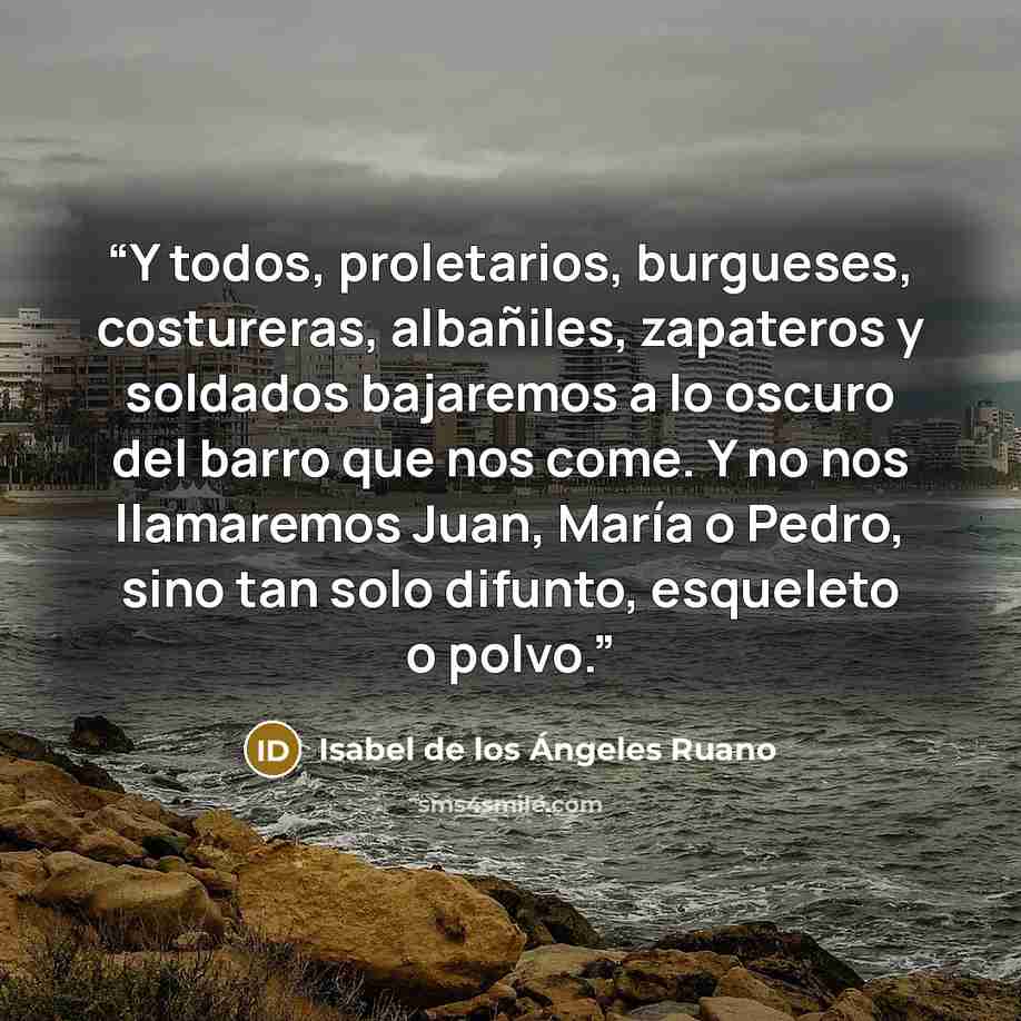 “Y todos, proletarios, burgueses, costureras, albañiles, zapateros y soldados bajaremos a lo oscuro del barro que nos come. Y no nos llamaremos Juan, María o Pedro, sino tan solo difunto, esqueleto o polvo.” quote by Isabel de los Ángeles Ruano