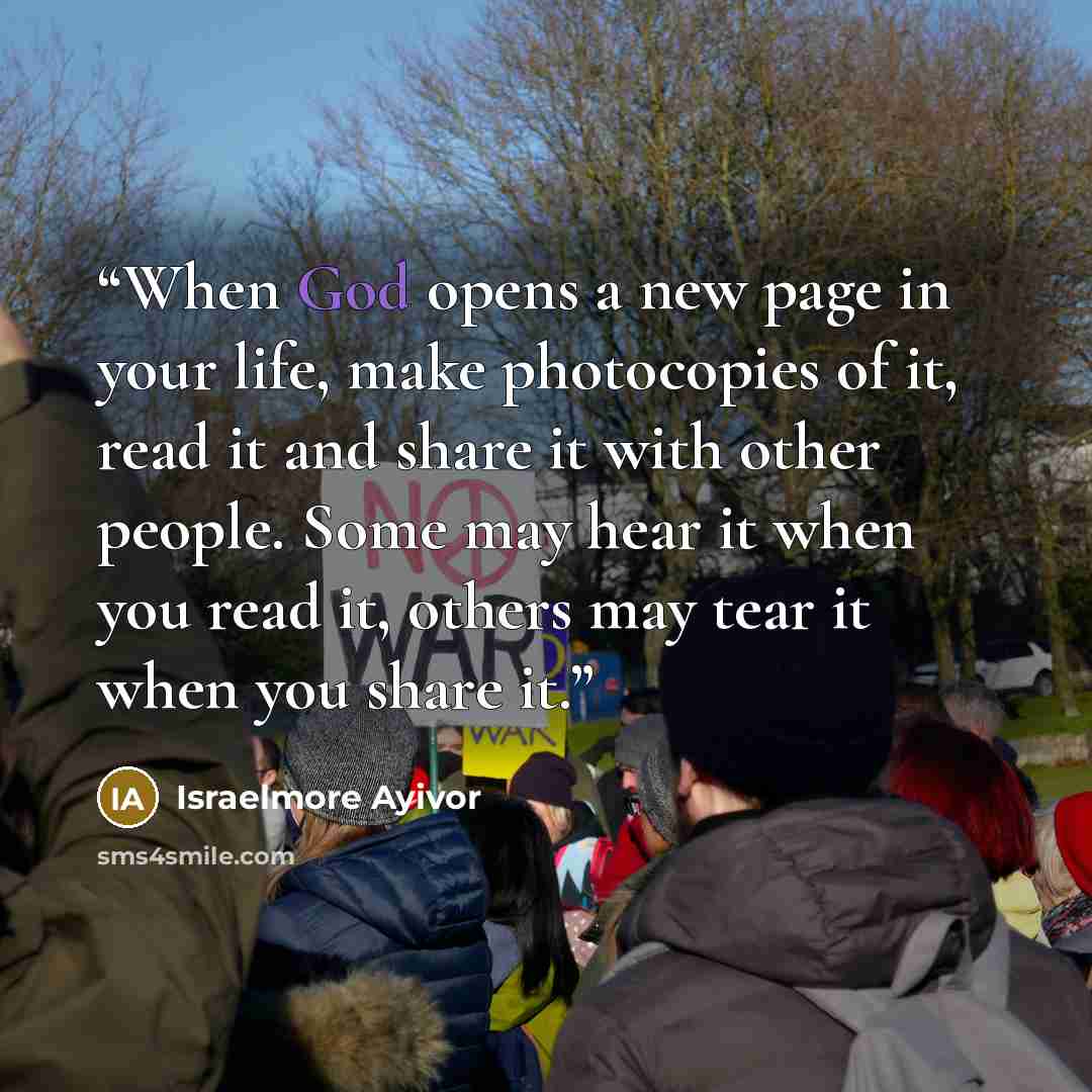 “When God opens a new page in your life, make photocopies of it, read it and share it with other people. Some may hear it when you read it, others may tear it when you share it.” quote by Israelmore Ayivor
