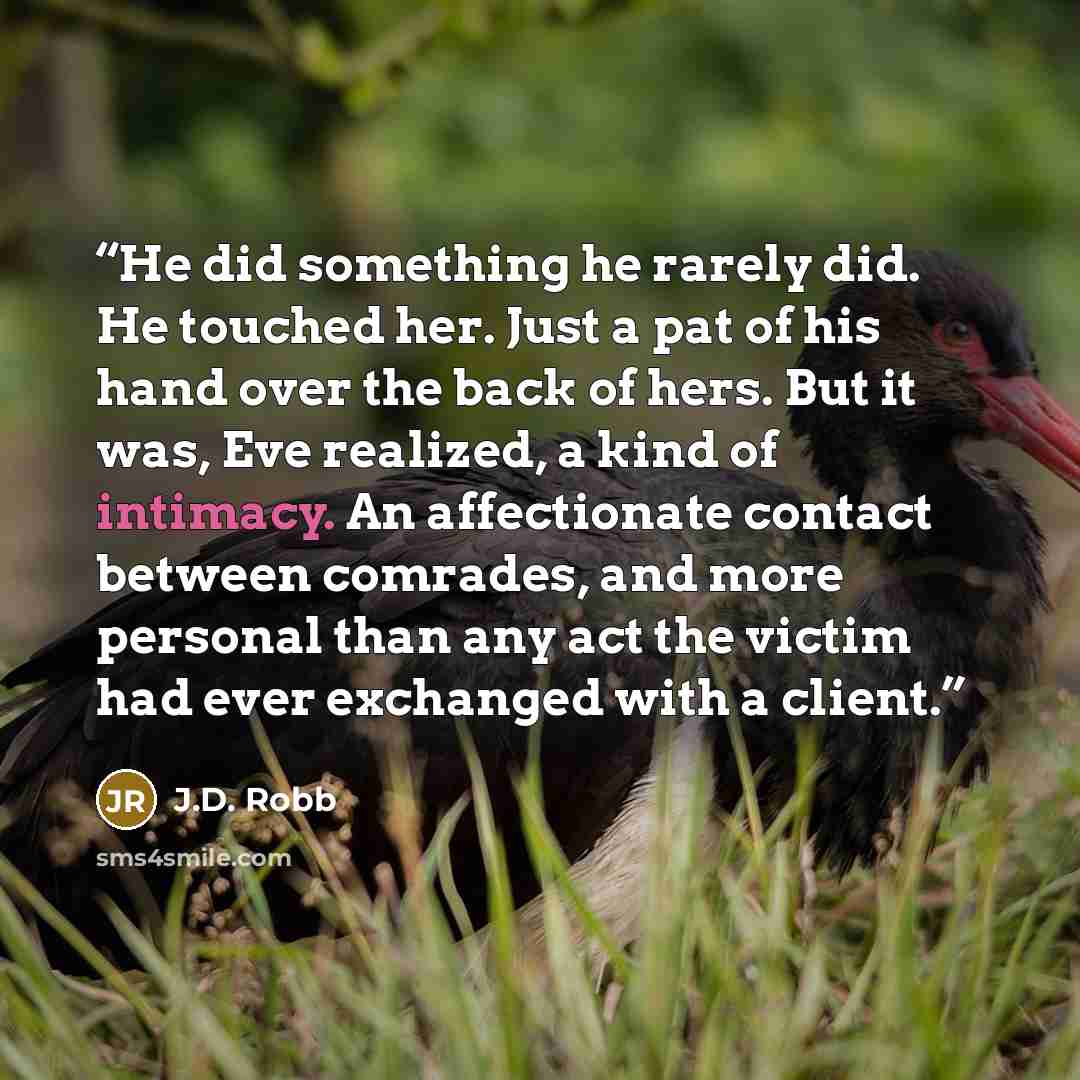“He did something he rarely did. He touched her. Just a pat of his hand over the back of hers. But it was, Eve realized, a kind of intimacy. An affectionate contact between comrades, and more personal than any act the victim had ever exchanged with a client.” quote by J.D. Robb