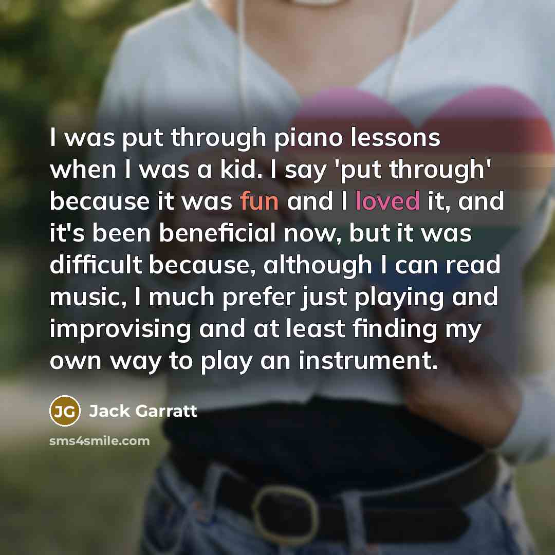 “I was put through piano lessons when I was a kid. I say 'put through' because it was fun and I loved it, and it's been beneficial now, but it was difficult because, although I can read music, I much prefer just playing and improvising and at least finding my own way to play an instrument.” quote by Jack Garratt