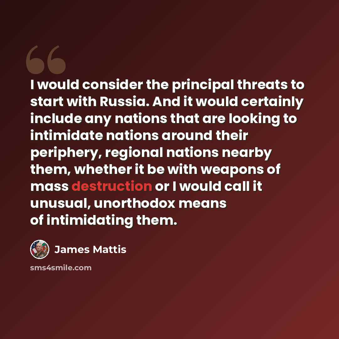 “I would consider the principal threats to start with Russia. And it would certainly include any nations that are looking to intimidate nations around their periphery, regional nations nearby them, whether it be with weapons of mass destruction or I would call it unusual, unorthodox means of…” quote by James Mattis