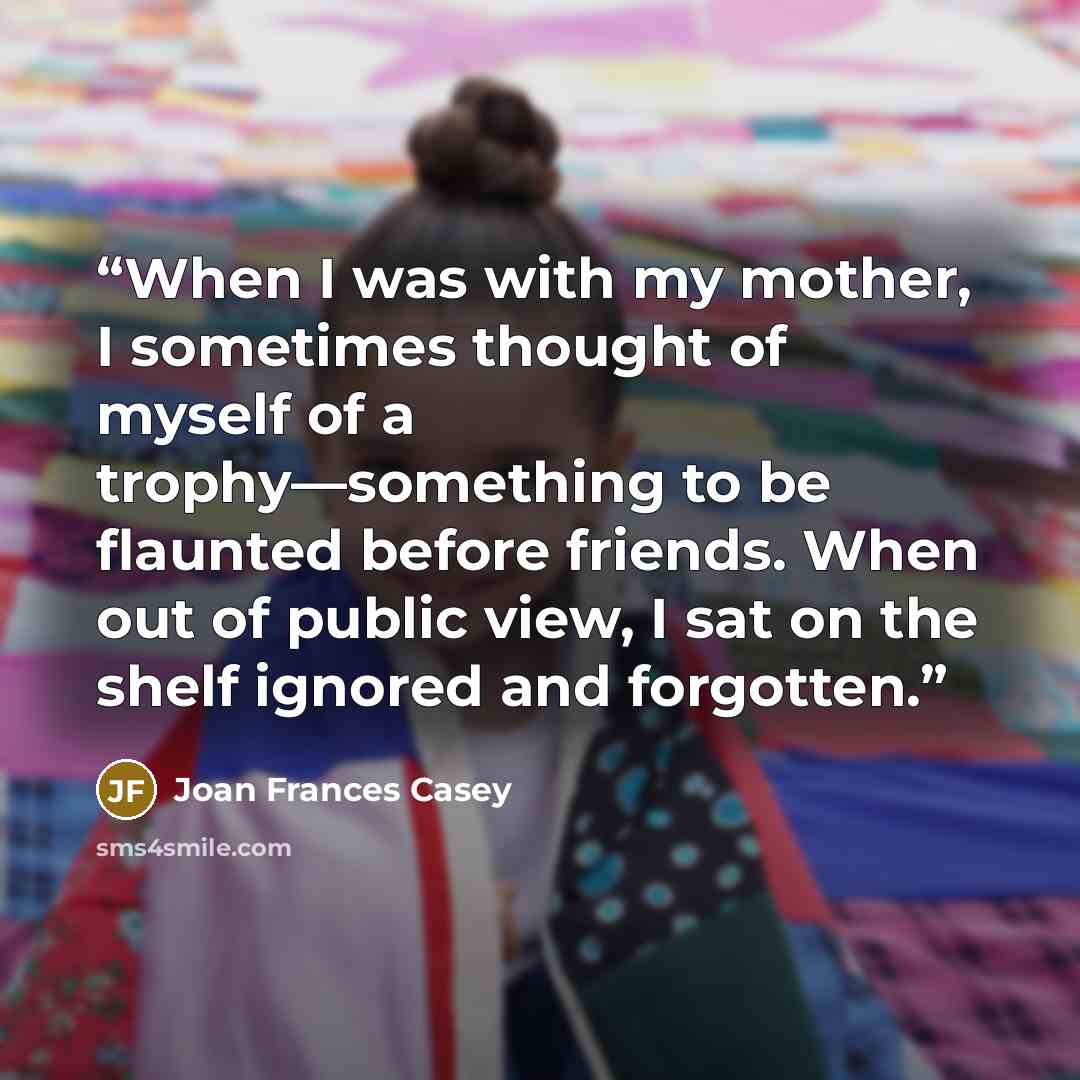 “When I was with my mother, I sometimes thought of myself of a trophy—something to be flaunted before friends. When out of public view, I sat on the shelf ignored and forgotten.” quote by Joan Frances Casey