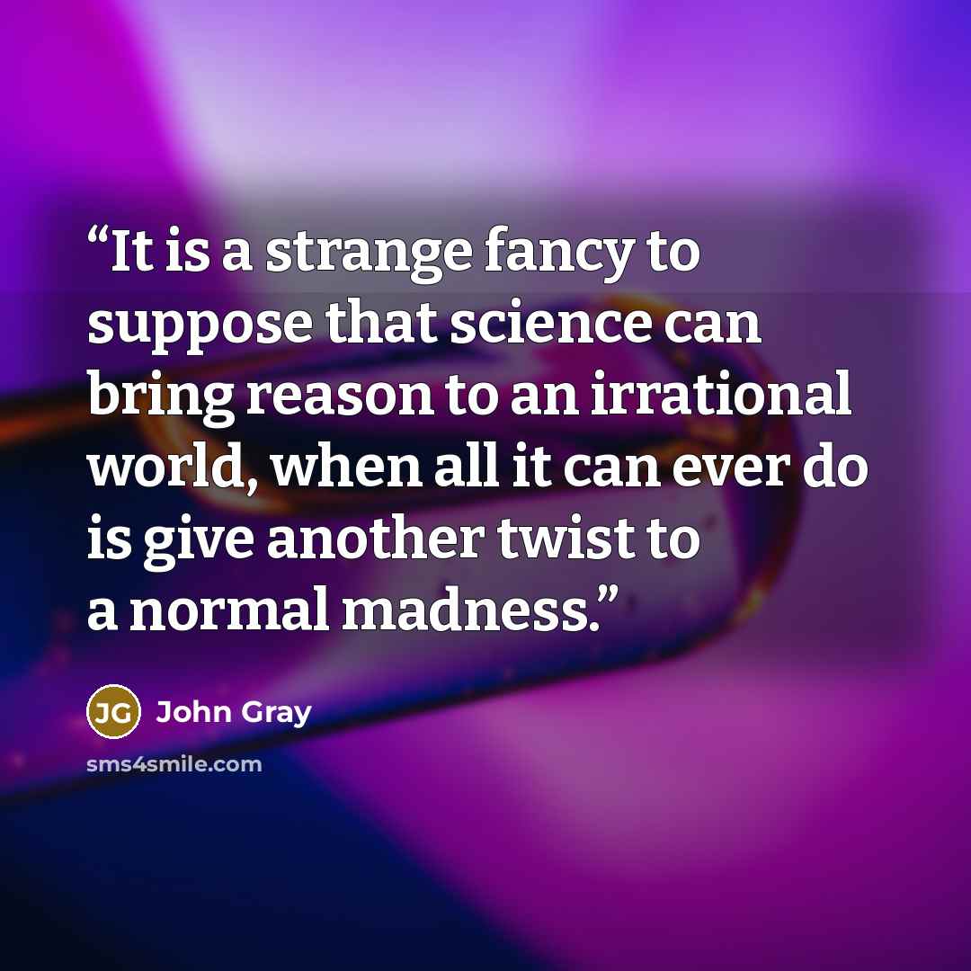“It is a strange fancy to suppose that science can bring reason to an irrational world, when all it can ever do is give another twist to a normal madness.” quote by John Gray