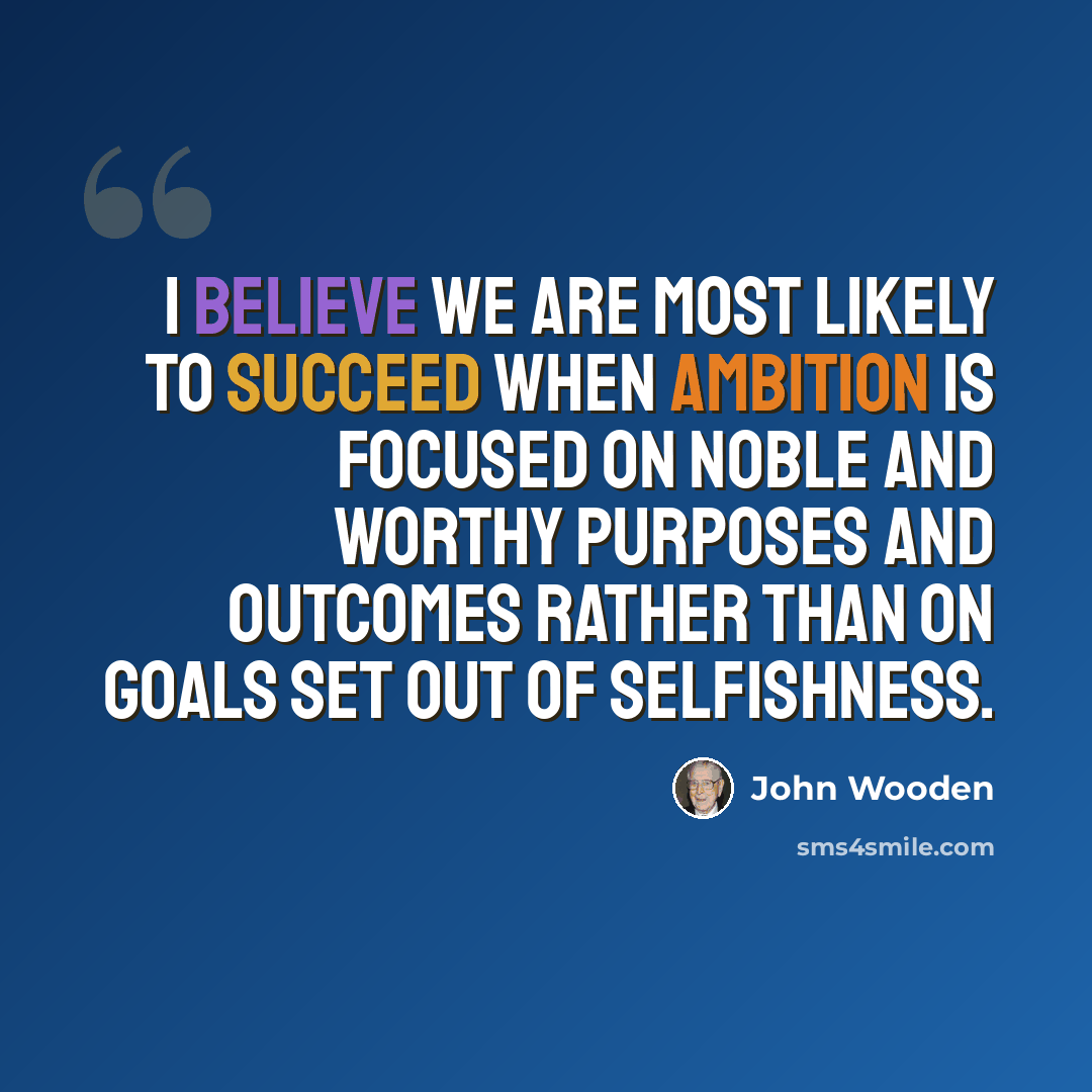 “I believe we are most likely to succeed when ambition is focused on noble and worthy purposes and outcomes rather than on goals set out of selfishness.” quote by John Wooden