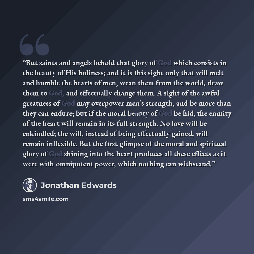 “But saints and angels behold that glory of God which consists in the beauty of His holiness; and it is this sight only that will melt and humble the hearts of men, wean them from the world, draw them to God, and effectually change them. A sight of the awful greatness of God may overpower men's…” quote by Jonathan Edwards