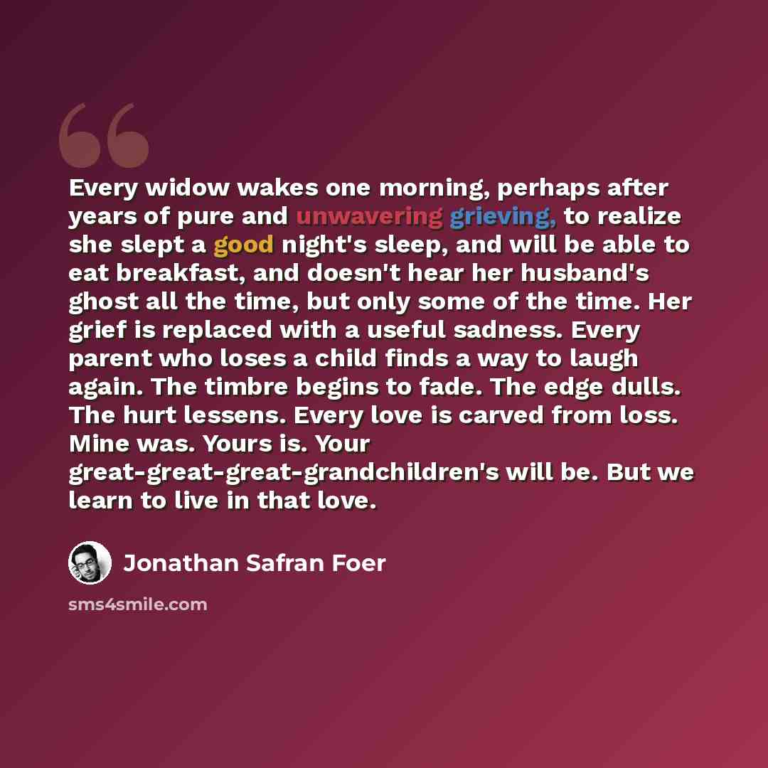 “Every widow wakes one morning, perhaps after years of pure and unwavering grieving, to realize she slept a good night's sleep, and will be able to eat breakfast, and doesn't hear her husband's ghost all the time, but only some of the time. Her grief is replaced with a useful sadness. Every parent…” quote by Jonathan Safran Foer