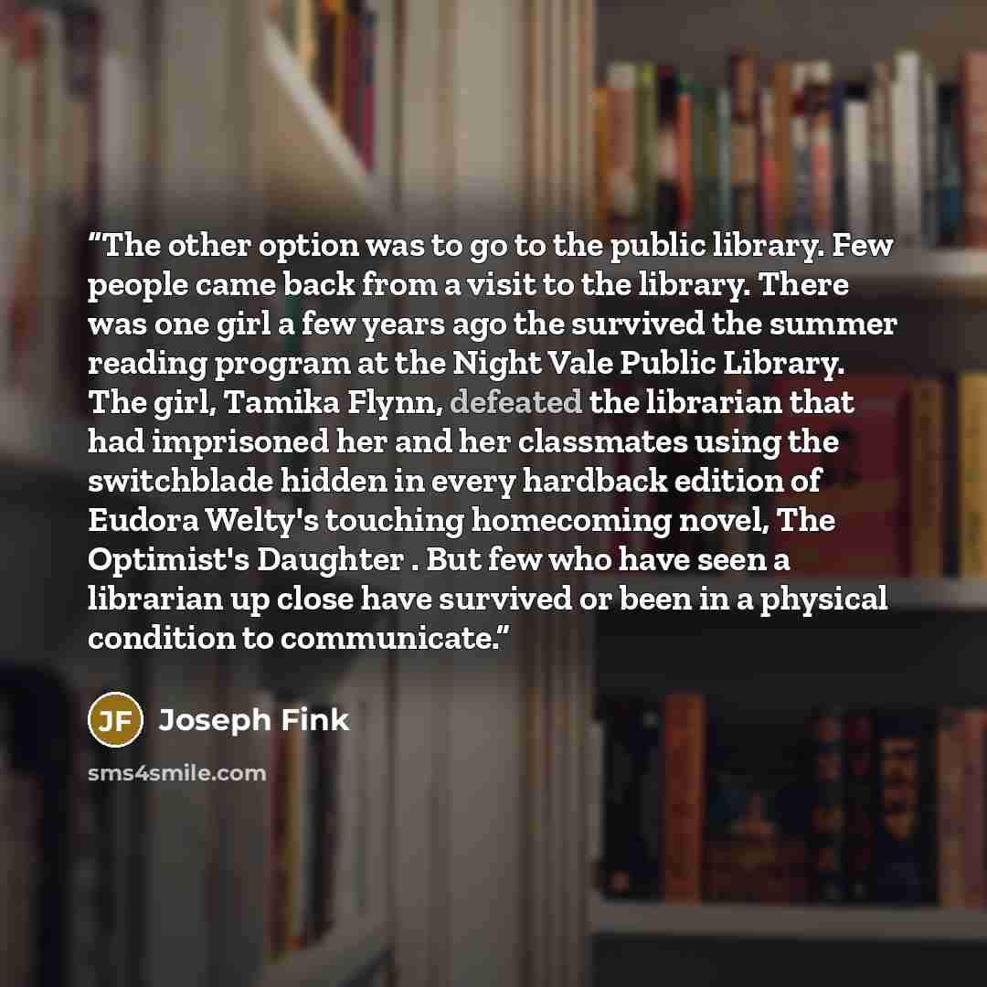 “The other option was to go to the public library. Few people came back from a visit to the library. There was one girl a few years ago the survived the summer reading program at the Night Vale Public Library. The girl, Tamika Flynn, defeated the librarian that had imprisoned her and her classmates…” quote by Joseph Fink
