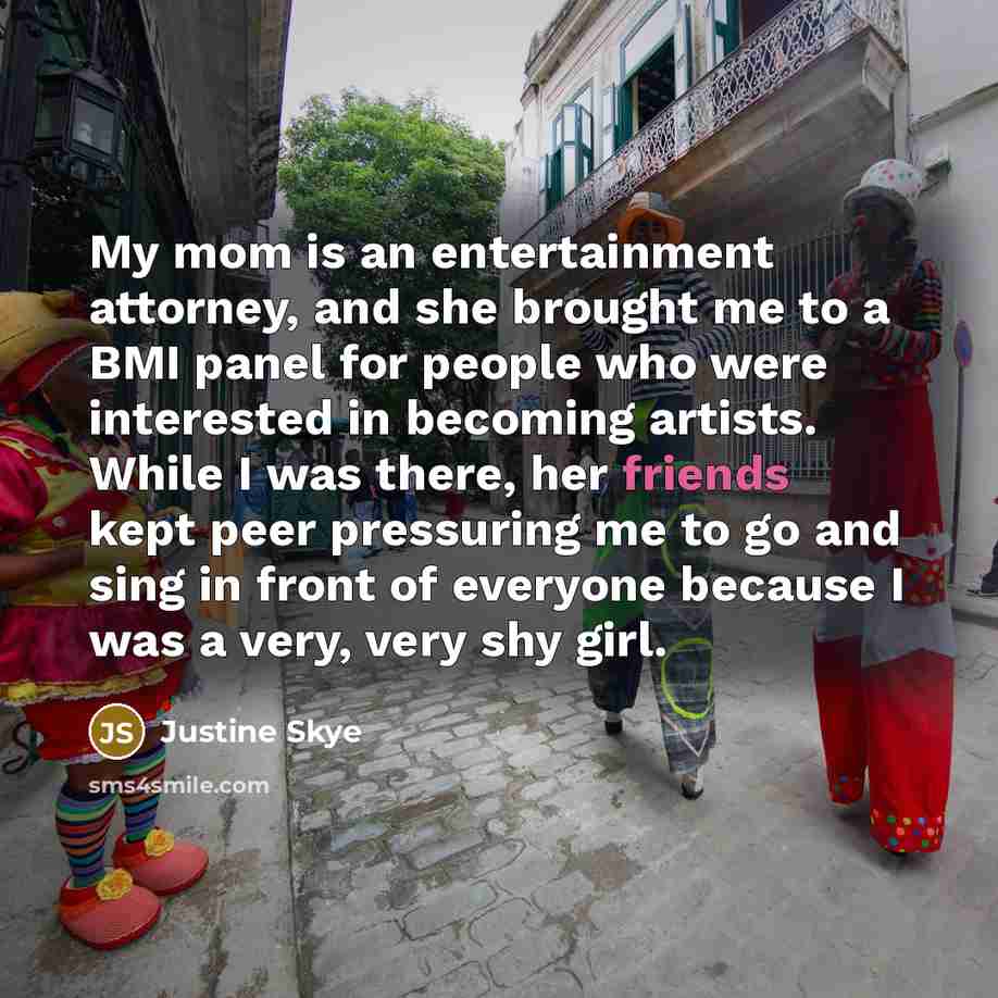 “My mom is an entertainment attorney, and she brought me to a BMI panel for people who were interested in becoming artists. While I was there, her friends kept peer pressuring me to go and sing in front of everyone because I was a very, very shy girl.” quote by Justine Skye