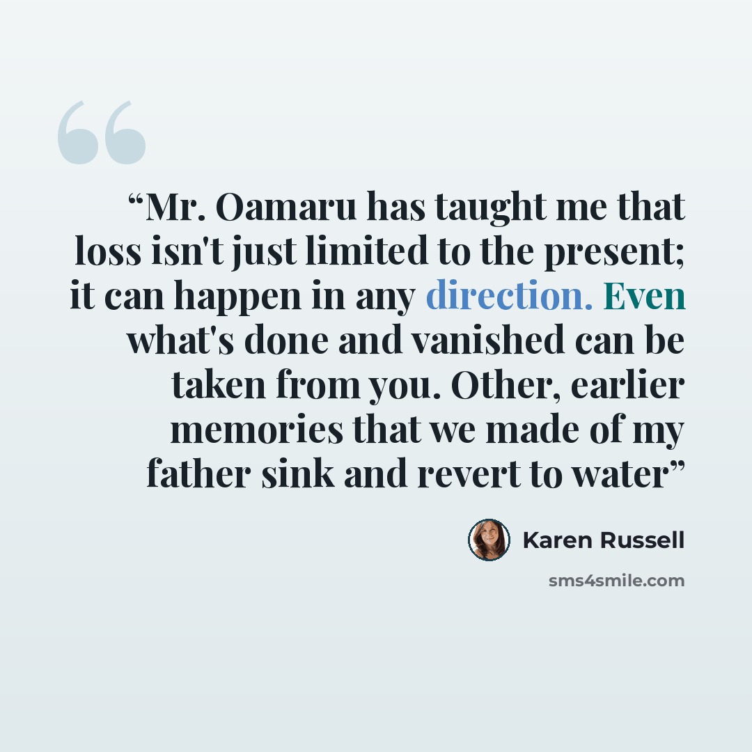 “Mr. Oamaru has taught me that loss isn't just limited to the present; it can happen in any direction. Even what's done and vanished can be taken from you. Other, earlier memories that we made of my father sink and revert to water” quote by Karen Russell