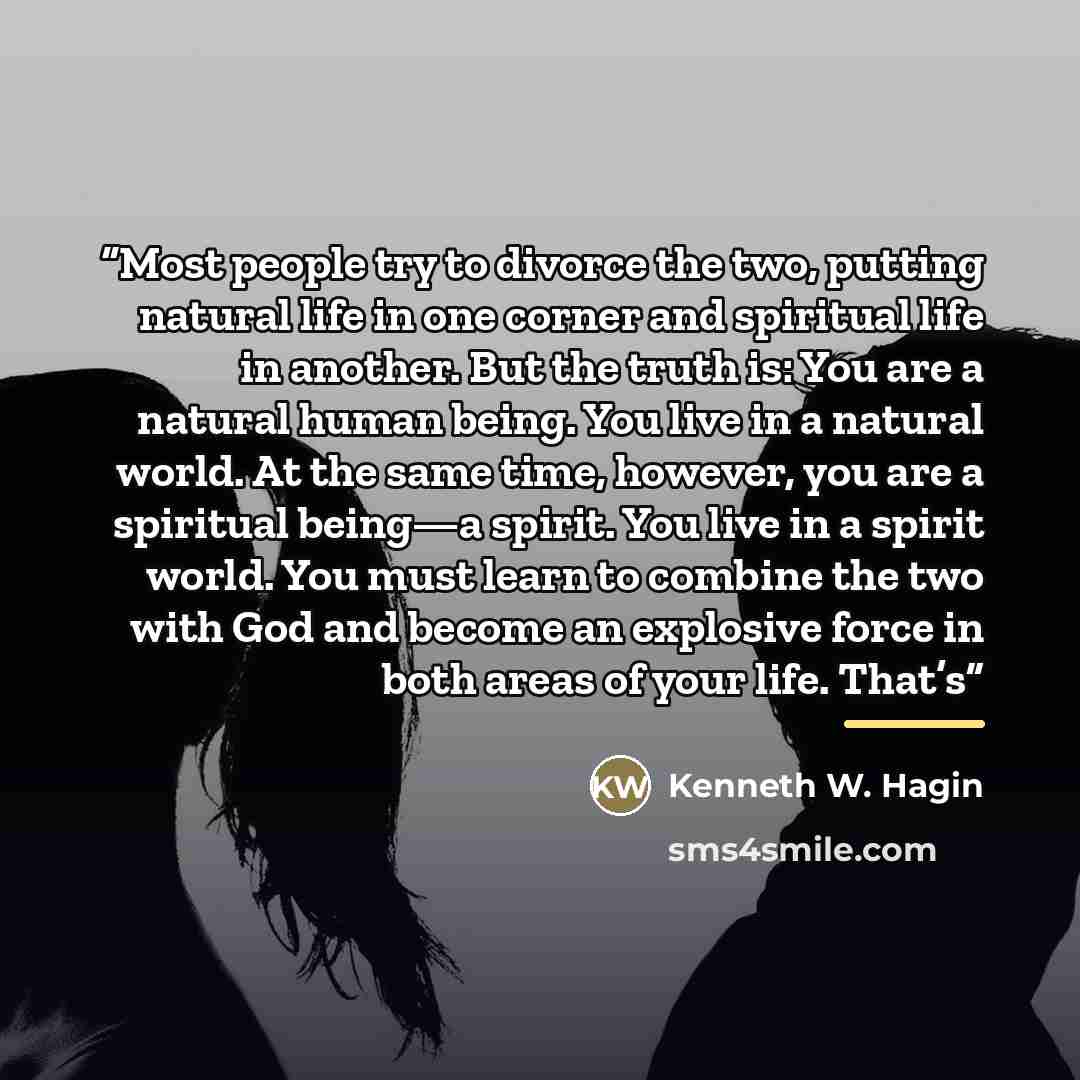 “Most people try to divorce the two, putting natural life in one corner and spiritual life in another. But the truth is: You are a natural human being. You live in a natural world. At the same time, however, you are a spiritual being—a spirit. You live in a spirit world. You must learn to combine…” quote by Kenneth W. Hagin