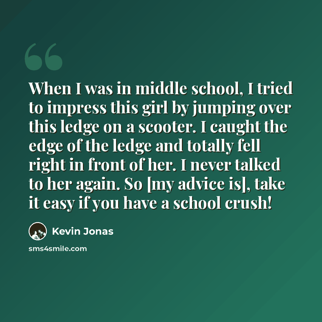 “When I was in middle school, I tried to impress this girl by jumping over this ledge on a scooter. I caught the edge of the ledge and totally fell right in front of her. I never talked to her again. So [my advice is], take it easy if you have a school crush!” quote by Kevin Jonas