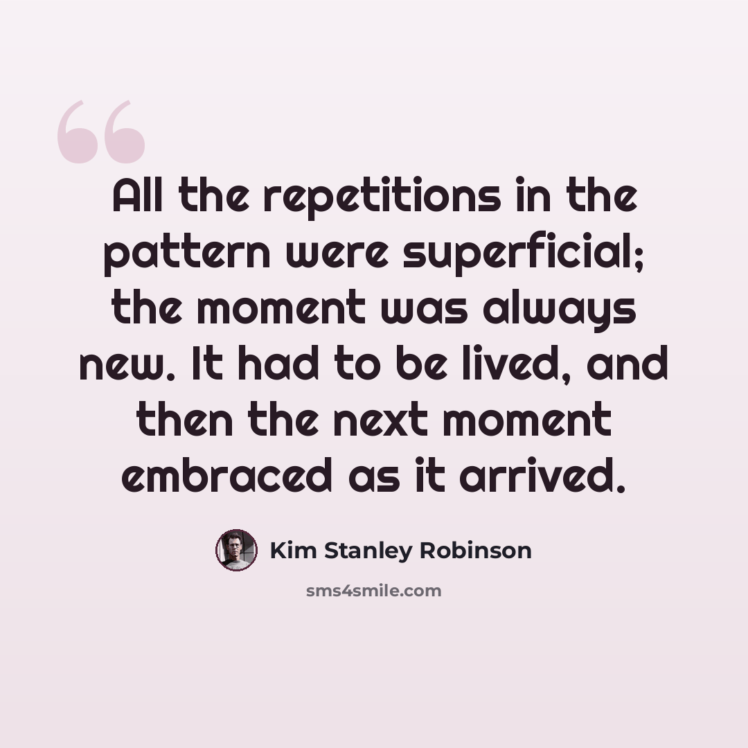 “All the repetitions in the pattern were superficial; the moment was always new. It had to be lived, and then the next moment embraced as it arrived.” quote by Kim Stanley Robinson